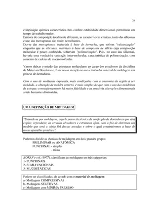 26
composição química característica lhes confere estabilidade dimensional, permitindo um
tempo de trabalho maior.
Embora de composição totalmente diferente, as características clínicas, tanto das siliconas
como das mercaptanas são muito semelhantes.
Diz-se das mercaptanas, materiais à base de borracha, que sofrem "vulcanização"
enquanto que as siliconas, materiais à base de compostos de silício cuja composição
molecular é pouco conhecida, sofreriam "polimerização". Pois, no caso das siliconas,
haveria uma verdadeira saturação inter-molecular, característica de polimerização, com
aumento de cadeias de macromoléculas.
Vamos deixar o estudo das estruturas moleculares ao cargo dos estudiosos da disciplina
de Materiais Dentários e, fixar nossa atenção no uso clínico do material de moldagem em
prótese de dentaduras.
Com o uso de moldeiras especiais, mais condizentes com a anatomia da região a ser
moldada, a obtenção de moldes corretos é mais simples do que com o uso das moldeiras
de estoque; conseqüentemente há maior fidelidade e as possíveis alterações dimensionais
serão bastantes diminuídas.
"Entende-se por moldagem, aquele passo da técnica de confecção de dentaduras que visa
copiar, reproduzir, as arcadas alveolares e estruturas afins, com o fito de obtermos um
modelo que será a cópia fiel dessas arcadas e sobre o qual construiremos a base de
nosso aparelho protético".
Podemos dividir as técnicas de moldagem em dois grandes grupos:
PRELIMINAR ou ANATÔMICA
FUNCIONAL - simples
- mista
KORAN e col. (1977), classificam as moldagens em três categorias:
1- FUNCIONAIS
2- SEMI-FUNCIONAIS
3- MUCOSTÁTICAS
Podem ser classificadas, de acordo com o material de moldagem:
a- Moldagens COMPRESSIVAS
b- Moldagens SELETIVAS
c- Moldagens com MÍNIMA PRESSÃO
UMA DEFINIÇÃO DE MOLDAGEM
 