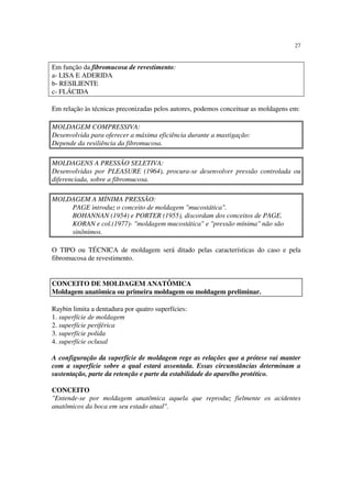 27
Em função da fibromucosa de revestimento:
a- LISA E ADERIDA
b- RESILIENTE
c- FLÁCIDA
Em relação às técnicas preconizadas pelos autores, podemos conceituar as moldagens em:
MOLDAGEM COMPRESSIVA:
Desenvolvida para oferecer a máxima eficiência durante a mastigação:
Depende da resiliência da fibromucosa.
MOLDAGENS A PRESSÃO SELETIVA:
Desenvolvidas por PLEASURE (1964), procura-se desenvolver pressão controlada ou
diferenciada, sobre a fibromucosa.
MOLDAGEM A MÍNIMA PRESSÃO:
PAGE introduz o conceito de moldagem "mucostática".
BOHANNAN (1954) e PORTER (1955), discordam dos conceitos de PAGE.
KORAN e col.(1977)- "moldagem mucostática" e "pressão mínima" não são
sinônimos.
O TIPO ou TÉCNICA de moldagem será ditado pelas características do caso e pela
fibromucosa de revestimento.
Raybin limita a dentadura por quatro superfícies:
1. superfície de moldagem
2. superfície periférica
3. superfície polida
4. superfície oclusal
A configuração da superfície de moldagem rege as relações que a prótese vai manter
com a superfície sobre a qual estará assentada. Essas circunstâncias determinam a
sustentação, parte da retenção e parte da estabilidade do aparelho protético.
CONCEITO
"Entende-se por moldagem anatômica aquela que reproduz fielmente os acidentes
anatômicos da boca em seu estado atual".
CONCEITO DE MOLDAGEM ANATÔMICA
Moldagem anatômica ou primeira moldagem ou moldagem preliminar.
 