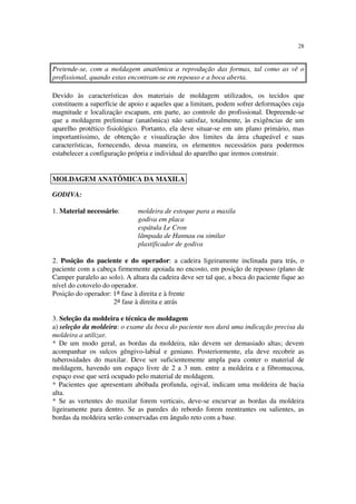 28
Pretende-se, com a moldagem anatômica a reprodução das formas, tal como as vê o
profissional, quando estas encontram-se em repouso e a boca aberta.
Devido às características dos materiais de moldagem utilizados, os tecidos que
constituem a superfície de apoio e aqueles que a limitam, podem sofrer deformações cuja
magnitude e localização escapam, em parte, ao controle do profissional. Depreende-se
que a moldagem preliminar (anatômica) não satisfaz, totalmente, às exigências de um
aparelho protético fisiológico. Portanto, ela deve situar-se em um plano primário, mas
importantíssimo, de obtenção e visualização dos limites da área chapeável e suas
características, fornecendo, dessa maneira, os elementos necessários para podermos
estabelecer a configuração própria e individual do aparelho que iremos construir.
GODIVA:
1. Material necessário: moldeira de estoque para a maxila
godiva em placa
espátula Le Cron
lâmpada de Hannau ou similar
plastificador de godiva
2. Posição do paciente e do operador: a cadeira ligeiramente inclinada para trás, o
paciente com a cabeça firmemente apoiada no encosto, em posição de repouso (plano de
Camper paralelo ao solo). A altura da cadeira deve ser tal que, a boca do paciente fique ao
nível do cotovelo do operador.
Posição do operador: 1a fase à direita e à frente
2a fase à direita e atrás
3. Seleção da moldeira e técnica de moldagem
a) seleção da moldeira: o exame da boca do paciente nos dará uma indicação precisa da
moldeira a utilizar.
* De um modo geral, as bordas da moldeira, não devem ser demasiado altas; devem
acompanhar os sulcos gêngivo-labial e geniano. Posteriormente, ela deve recobrir as
tuberosidades do maxilar. Deve ser suficientemente ampla para conter o material de
moldagem, havendo um espaço livre de 2 a 3 mm. entre a moldeira e a fibromucosa,
espaço esse que será ocupado pelo material de moldagem.
* Pacientes que apresentam abóbada profunda, ogival, indicam uma moldeira de bacia
alta.
* Se as vertentes do maxilar forem verticais, deve-se encurvar as bordas da moldeira
ligeiramente para dentro. Se as paredes do rebordo forem reentrantes ou salientes, as
bordas da moldeira serão conservadas em ângulo reto com a base.
MOLDAGEM ANATÔMICA DA MAXILA
 