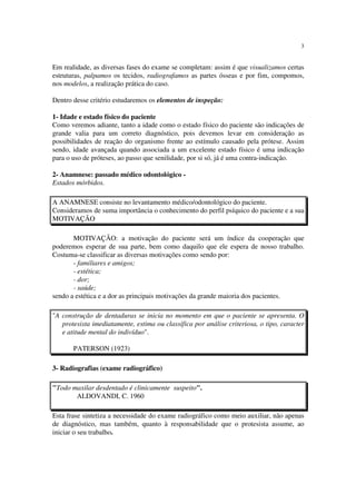 3
Em realidade, as diversas fases do exame se completam: assim é que visualizamos certas
estruturas, palpamos os tecidos, radiografamos as partes ósseas e por fim, compomos,
nos modelos, a realização prática do caso.
Dentro desse critério estudaremos os elementos de inspeção:
1- Idade e estado físico do paciente
Como veremos adiante, tanto a idade como o estado físico do paciente são indicações de
grande valia para um correto diagnóstico, pois devemos levar em consideração as
possibilidades de reação do organismo frente ao estímulo causado pela prótese. Assim
sendo, idade avançada quando associada a um excelente estado físico é uma indicação
para o uso de próteses, ao passo que senilidade, por si só, já é uma contra-indicação.
2- Anamnese: passado médico odontológico -
Estados mórbidos.
A ANAMNESE consiste no levantamento médico/odontológico do paciente.
Consideramos de suma importância o conhecimento do perfil psíquico do paciente e a sua
MOTIVAÇÃO
MOTIVAÇÃO: a motivação do paciente será um índice da cooperação que
poderemos esperar de sua parte, bem como daquilo que ele espera de nosso trabalho.
Costuma-se classificar as diversas motivações como sendo por:
- familiares e amigos;
- estética;
- dor;
- saúde;
sendo a estética e a dor as principais motivações da grande maioria dos pacientes.
"A construção de dentaduras se inicia no momento em que o paciente se apresenta. O
protesista imediatamente, estima ou classifica por análise criteriosa, o tipo, caracter
e atitude mental do indivíduo".
PATERSON (1923)
3- Radiografias (exame radiográfico)
"Todo maxilar desdentado é clinicamente suspeito".
ALDOVANDI, C. 1960
Esta frase sintetiza a necessidade do exame radiográfico como meio auxiliar, não apenas
de diagnóstico, mas também, quanto à responsabilidade que o protesista assume, ao
iniciar o seu trabalho.
 