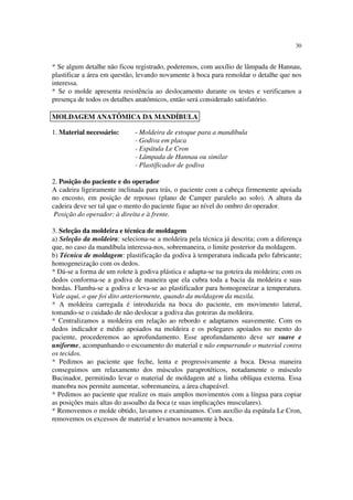 30
* Se algum detalhe não ficou registrado, poderemos, com auxílio de lâmpada de Hannau,
plastificar a área em questão, levando novamente à boca para remoldar o detalhe que nos
interessa.
* Se o molde apresenta resistência ao deslocamento durante os testes e verificamos a
presença de todos os detalhes anatômicos, então será considerado satisfatório.
1. Material necessário: - Moldeira de estoque para a mandíbula
- Godiva em placa
- Espátula Le Cron
- Lâmpada de Hannau ou similar
- Plastificador de godiva
2. Posição do paciente e do operador
A cadeira ligeiramente inclinada para trás, o paciente com a cabeça firmemente apoiada
no encosto, em posição de repouso (plano de Camper paralelo ao solo). A altura da
cadeira deve ser tal que o mento do paciente fique ao nível do ombro do operador.
Posição do operador: à direita e à frente.
3. Seleção da moldeira e técnica de moldagem
a) Seleção da moldeira: seleciona-se a moldeira pela técnica já descrita; com a diferença
que, no caso da mandíbula interessa-nos, sobremaneira, o limite posterior da moldagem.
b) Técnica de moldagem: plastificação da godiva à temperatura indicada pelo fabricante;
homogeneização com os dedos.
* Dá-se a forma de um rolete à godiva plástica e adapta-se na goteira da moldeira; com os
dedos conforma-se a godiva de maneira que ela cubra toda a bacia da moldeira e suas
bordas. Flamba-se a godiva e leva-se ao plastificador para homogeneizar a temperatura.
Vale aqui, o que foi dito anteriormente, quando da moldagem da maxila.
* A moldeira carregada é introduzida na boca do paciente, em movimento lateral,
tomando-se o cuidado de não deslocar a godiva das goteiras da moldeira.
* Centralizamos a moldeira em relação ao rebordo e adaptamos suavemente. Com os
dedos indicador e médio apoiados na moldeira e os polegares apoiados no mento do
paciente, procederemos ao aprofundamento. Esse aprofundamento deve ser suave e
uniforme, acompanhando o escoamento do material e não empurrando o material contra
os tecidos.
* Pedimos ao paciente que feche, lenta e progressivamente a boca. Dessa maneira
conseguimos um relaxamento dos músculos paraprotéticos, notadamente o músculo
Bucinador, permitindo levar o material de moldagem até a linha oblíqua externa. Essa
manobra nos permite aumentar, sobremaneira, a área chapeável.
* Pedimos ao paciente que realize os mais amplos movimentos com a língua para copiar
as posições mais altas do assoalho da boca (e suas implicações musculares).
* Removemos o molde obtido, lavamos e examinamos. Com auxílio da espátula Le Cron,
removemos os excessos de material e levamos novamente à boca.
MOLDAGEM ANATÔMICA DA MANDÍBULA
 