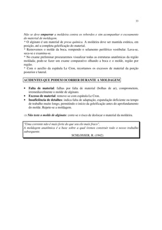 33
Não se deve empurrar a moldeira contra os rebordos e sim acompanhar o escoamento
do material de moldagem.
* O alginato é um material de presa química. A moldeira deve ser mantida estática, em
posição, até a completa geleificação do material.
* Removemos o molde da boca, rompendo o selamento periférico vestibular. Lava-se,
seca-se e examina-se.
* No exame preliminar procuraremos visualizar todas as estruturas anatômicas da região
moldada; pode-se fazer um exame comparativo olhando a boca e o molde, região por
região.
* Com o auxílio da espátula Le Cron, recortamos os excessos de material da porção
posterior e lateral.
• Falta de material: falhas por falta de material (bolhas de ar), comprometem,
irremediavelmente o molde de alginato.
• Excesso de material: remove-se com espátula Le Cron.
• Insuficiência de detalhes: indica falta de adaptação, espatulação deficiente ou tempo
de trabalho muito longo, permitindo o início da geleificação antes do aprofundamento
do molde. Repete-se a moldagem.
⇒ Não teste o molde de alginato: corre-se o risco de deslocar o material da moldeira.
"Uma corrente não é mais forte do que seu elo mais fraco".
A moldagem anatômica é a base sobre a qual iremos construir todo o nosso trabalho
subsequente.
SCHLOSSER, R. (1942)
ACIDENTES QUE PODEM OCORRER DURANTE A MOLDAGEM
 