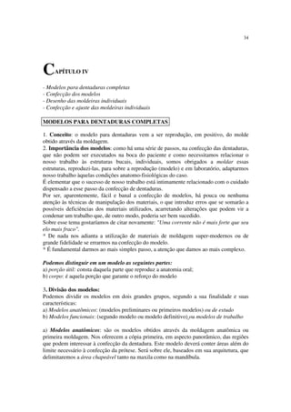 34
CAPÍTULO IV
- Modelos para dentaduras completas
- Confecção dos modelos
- Desenho das moldeiras individuais
- Confecção e ajuste das moldeiras individuais
1. Conceito: o modelo para dentaduras vem a ser reprodução, em positivo, do molde
obtido através da moldagem.
2. Importância dos modelos: como há uma série de passos, na confecção das dentaduras,
que não podem ser executados na boca do paciente e como necessitamos relacionar o
nosso trabalho às estruturas bucais, individuais, somos obrigados a moldar essas
estruturas, reproduzi-las, para sobre a reprodução (modelo) e em laboratório, adaptarmos
nosso trabalho àquelas condições anatomo-fisiológicas do caso.
É elementar que o sucesso de nosso trabalho está intimamente relacionado com o cuidado
dispensado a esse passo da confecção de dentaduras.
Por ser, aparentemente, fácil e banal a confecção de modelos, há pouca ou nenhuma
atenção às técnicas de manipulação dos materiais, o que introduz erros que se somarão a
possíveis deficiências dos materiais utilizados, acarretando alterações que podem vir a
condenar um trabalho que, de outro modo, poderia ser bem sucedido.
Sobre esse tema gostaríamos de citar novamente: "Uma corrente não é mais forte que seu
elo mais fraco".
* De nada nos adianta a utilização de materiais de moldagem super-modernos ou de
grande fidelidade se errarmos na confecção do modelo.
* É fundamental darmos ao mais simples passo, a atenção que damos ao mais complexo.
Podemos distinguir em um modelo as seguintes partes:
a) porção útil: consta daquela parte que reproduz a anatomia oral;
b) corpo: é aquela porção que garante o reforço do modelo
3. Divisão dos modelos:
Podemos dividir os modelos em dois grandes grupos, segundo a sua finalidade e suas
características:
a) Modelos anatômicos: (modelos preliminares ou primeiros modelos) ou de estudo
b) Modelos funcionais: (segundo modelo ou modelo definitivo) ou modelos de trabalho
a) Modelos anatômicos: são os modelos obtidos através da moldagem anatômica ou
primeira moldagem. Nos oferecem a cópia primeira, em aspecto panorâmico, das regiões
que podem interessar à confecção da dentadura. Este modelo deverá conter áreas além do
limite necessário à confecção da prótese. Será sobre ele, baseados em sua arquitetura, que
delimitaremos a área chapeável tanto na maxila como na mandíbula.
MODELOS PARA DENTADURAS COMPLETAS
 