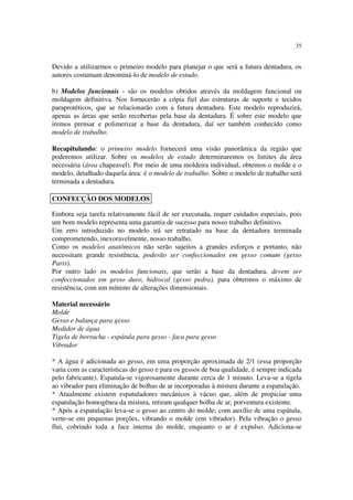 35
Devido a utilizarmos o primeiro modelo para planejar o que será a futura dentadura, os
autores costumam denominá-lo de modelo de estudo.
b) Modelos funcionais - são os modelos obtidos através da moldagem funcional ou
moldagem definitiva. Nos fornecerão a cópia fiel das estruturas de suporte e tecidos
paraprotéticos, que se relacionarão com a futura dentadura. Este modelo reproduzirá,
apenas as áreas que serão recobertas pela base da dentadura. É sobre este modelo que
iremos prensar e polimerizar a base da dentadura, daí ser também conhecido como
modelo de trabalho.
Recapitulando: o primeiro modelo fornecerá uma visão panorâmica da região que
poderemos utilizar. Sobre os modelos de estudo determinaremos os limites da área
necessária (área chapeavel). Por meio de uma moldeira individual, obtemos o molde e o
modelo, detalhado daquela área: é o modelo de trabalho. Sobre o modelo de trabalho será
terminada a dentadura.
Embora seja tarefa relativamente fácil de ser executada, requer cuidados especiais, pois
um bom modelo representa uma garantia de sucesso para nosso trabalho definitivo.
Um erro introduzido no modelo irá ser retratado na base da dentadura terminada
comprometendo, inexoravelmente, nosso trabalho.
Como os modelos anatômicos não serão sujeitos a grandes esforços e portanto, não
necessitam grande resistência, poderão ser confeccionados em gesso comum (gesso
Paris).
Por outro lado os modelos funcionais, que serão a base da dentadura, devem ser
confeccionados em gesso duro, hidrocal (gesso pedra), para obtermos o máximo de
resistência, com um mínimo de alterações dimensionais.
Material necessário
Molde
Gesso e balança para gesso
Medidor de água
Tigela de borracha - espátula para gesso - faca para gesso
Vibrador
* A água é adicionada ao gesso, em uma proporção aproximada de 2/1 (essa proporção
varia com as características do gesso e para os gessos de boa qualidade, é sempre indicada
pelo fabricante). Espatula-se vigorosamente durante cerca de 1 minuto. Leva-se a tigela
ao vibrador para eliminação de bolhas de ar incorporadas à mistura durante a espatulação.
* Atualmente existem espatuladores mecânicos à vácuo que, além de propiciar uma
espatulação homogênea da mistura, retiram qualquer bolha de ar, porventura existente.
* Após a espatulação leva-se o gesso ao centro do molde; com auxílio de uma espátula,
verte-se em pequenas porções, vibrando o molde (em vibrador). Pela vibração o gesso
flui, cobrindo toda a face interna do molde, enquanto o ar é expulso. Adiciona-se
CONFECÇÃO DOS MODELOS
 