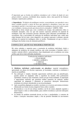 37
É importante que as bordas da moldeira estendam-se até o limite do fundo de saco
gêngivo-labial e geniano, recobrindo dessa maneira, toda a área passível de fornecer
retenção e suporte para a prótese.
c) Importância: "O objetivo da moldagem consiste, essencialmente, em reproduzir com a
maior exatidão possível, a parte da boca que suportará a dentadura e para que essa
reprodução seja fiel, é necessário que o material de moldagem, desenvolva sobre a parte
a ser moldada, a mesma pressão que desenvolverá a dentadura". (GIETZ, 1960)
Depreende-se desta citação que, com a moldeira de estoque, não poderemos obter os
resultados desejados, uma vez que não teremos espessura uniforme do material de
moldagem. Este fato acarretaria pressões diferentes pelas diferentes possibilidades de
escoamento. Daí a necessidade da confecção de moldeiras individuais que, sendo uma
cópia bastante fiel de toda a área chapeável, nos garante espessura e portanto, pressão
uniforme do material de moldagem sobre os tecidos. Notadamente no que se refere a
moldagem das bordas (zona de selamento periférico).
Há vários métodos e materiais para a construção de moldeiras individuais, desde a
adaptação de moldeiras de estoque metálicas, que serão recortadas e brunidas sobre o
modelo, (método difícil e antieconômico, hoje abandonado) até as moldeiras em resina
acrílica, que são as mais utilizadas atualmente.
Confecção das moldeiras individuais:
1- PLACABASE
2- RESINA ACRÍLICA
3- MISTAS
4- OUTROS TIPOS
1- Moldeiras individuais confeccionadas em placabase: material termoplástico,
apresentado em placas de diversas espessuras, já recortadas, conforme se destinem à
maxila ou mandíbula.
• Sua utilização é simples, bastando aquecimento uniforme para sua plastificação,
quando podem ser adaptadas sobre a superfície do modelo. Pelo resfriamento
espontâneo, tornam-se rijas mantendo a forma em que foram moldadas. É importante
o aquecimento uniforme que permitirá melhor manuseio do material, melhor
capacidade de adaptação e diminuirá as posteriores alterações dimensionais
resultantes de esforços introduzidos no ato da acomodação.
• Após sua perfeita adaptação ao modelo, recortam-se os excessos porventura existentes
obedecendo aos limites da área chapeável feitos sobre o modelo.
• Recomenda-se o uso de um reforço metálico; em fio de metal, adaptado segundo a
maior largura e entre as tuberosidades, para conferir resistência e prevenir alterações
dimensionais.
• As bordas da moldeira terminada devem ser lisas e arredondadas; o contorno de
bridas e inserções musculares amplo, a fim de permitir liberdade de movimentos
CONFECÇÃO E AJUSTE DAS MOLDEIRAS INDIVIDUAIS
 
