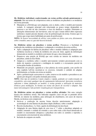 39
2b- Moldeiras individuais confeccionadas em resina acrílica ativada quimicamente e
adaptada: São um termo de compromisso entre as moldeiras em placabase e as moldeiras
em resina prensada.
• Manipula-se a RAAQ que será adaptada, com os dedos, sobre o modelo previamente
isolado. A vantagem principal está relacionada ao pouco tempo despendido no
processo e no fato de não corrermos o risco de danificar o modelo. Entretanto as
alterações dimensionais são inevitáveis, uma vez que é muito difícil obter espessura
uniforme e manter pressão durante a fase de polimerização da resina. Cremos que é a
técnica que exige maior habilidade por parte do profissional.
NOTA: Se houver necessidade de alívios, estes podem ser feitos com cera, diretamente
sobre o modelo, uma vez que não haverá inclusão.
3a- Moldeiras mistas em placabase e resina acrílica: Procura-se a facilidade de
confecção das moldeiras em placabase e a adaptação e resistência da resina acrílica.
• Após a adaptação da lâmina de placabase sobre o modelo (idêntica à adaptação para
moldeira) recorta-se a borda da moldeira em cerca de 2mm. aquém da delimitação
demarcada no modelo (a moldeira será menor do que a área demarcada).
• Prepara-se uma porção de RAAQ que será vertida no interior da moldeira em
placabase, ainda na fase fluida.
• Adapta-se a moldeira sobre o modelo (previamente isolado) pressionando com os
dedos de maneira a promover a moldagem do modelo e o escoamento parcial da
resina pelas bordas da moldeira.
• Mantendo em posição, aguarda-se a fase plástica da resina quando, com auxílio de
uma espátula LeCron recortam-se os excessos, tomando o cuidado de adaptar,
perfeitamente, as bordas em resina ao modelo.
• Após a polimerização acrescenta-se o cabo; remove-se do modelo e procedem-se aos
ajustes por desgaste com pedra montada para resina.
NOTA: Este tipo de moldeira é muito simples e rápida, podendo ser confeccionada em
consultório, sem exigir qualquer tipo de equipamento laboratorial. Apresenta resistência
suficiente e ótima adaptação ao modelo; a resina permite a utilização de materiais
térmicos para moldagem. As bordas em resina são fáceis de recortar e adaptar. Sua
maior desvantagem é não permitir visualização por transparência.
3b- Moldeiras mistas em placabase e resina acrílica, aliviadas: São uma variação
técnica das moldeiras mistas. São indicadas naqueles casos em que se pretende alívio
TOTAL no interior da moldeira, para utilização de elastômeros, em casos de mucosa
flácida, ou técnicas sem compressão.
• Inicia-se a confecção da mesma forma descrita anteriormente: adaptação e
acomodação de uma lâmina de placabase dupla (dialbase), sobre o modelo.
• Recorte da placabase, 2 a 3mm. aquém da delimitação da área basal.
• Adaptação de uma lâmina dupla de cera rosa n° 7 sobre a placabase adaptada ao
modelo, tomando o cuidado de estender a cera sobre toda a área basal demarcada no
modelo (o enceramento ultrapassa a placabase em todos os sentidos e reproduz o
enceramento convencional de uma moldeira).
• Inclusão do conjunto em mufla.
 