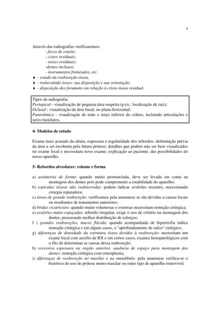 4
Através das radiografias verificaremos:
- focos de osteite;
- cistos residuais;
- raízes residuais;
-dentes inclusos;
- instrumentos fraturados, etc.
♦ - estado da reabsorção óssea,
♦ - trabeculado ósseo: sua disposição e sua orientação,
♦ - disposição dos foramens em relação à crista óssea residual.
Tipos de radiografia:
Periapical - visualização de pequena área suspeita (p.ex.: localização de raiz);
Oclusal - visualização da área basal, no plano horizontal;
Panorâmica - visualização de todo o terço inferior do crânio, incluindo articulações e
seios maxilares.
4- Modelos de estudo
Exame mais acurado da altura, espessura e regularidade dos rebordos: delimitação prévia
da área a ser recoberta pela futura prótese; detalhes que podem não ser bem visualizados
no exame local e necessitam novo exame; explicação ao paciente, das possibilidades do
nosso aparelho.
5- Rebordos alveolares: volume e forma
a) assimetria de forma: quando muito pronunciada, deve ser levada em conta na
montagem dos dentes pois pode comprometer a estabilidade do aparelho;
b) espículas ósseas não reabsorvidas: podem indicar avulsões recentes, necessitando
cirurgia reparadora;
c) áreas de grande reabsorção: verificamos pela anamnese se são devidas a causas locais
ou resultantes de tratamentos anteriores;
d) bridas cicatriciais: quando muito volumosas e extensas necessitam remoção cirúrgica;
e) avulsões muito espaçadas: rebordo irregular, exige o uso de critério na montagem dos
dentes, procurando melhor distribuição de esforços;
f ) grandes reabsorções, mucos flácida: quando acompanhada de hipertrofia indica
remoção cirúrgica e em alguns casos, o "aprofundamento de sulco" cirúrgico;
g) diferenças de densidade da estrutura óssea devidas à reabsorção: necessitam um
exame local com auxílio de RX e em certos casos, exames histopatológicos com
o fito de determinar as causas dessa reabsorção;
h) excessiva espessura na região anterior, ausência de espaço para montagem dos
dentes: remoção cirúrgica com osteoplastia;
i) diferenças de reabsorção no maxilar e na mandíbula: pela anamnese verifica-se o
histórico do uso de prótese mono-maxilar ou outro tipo de aparelho removível.
 