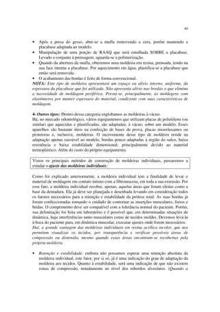 40
• Após a presa do gesso, abre-se a mufla removendo a cera, porém mantendo a
placabase adaptada ao modelo.
• Manipulação de uma porção de RAAQ que será entulhada SOBRE a placabase.
Levado o conjunta à prensagem, aguarda-se a polimerização.
• Quando da abertura da mufla, obteremos uma moldeira em resina, prensada, tendo na
sua face interna a placabase. Por aquecimento em água, plastifica-se a placabase que
então será removida.
• O acabamento das bordas é feito de forma convencional.
NOTA: Este tipo de moldeira apresentará um espaço ou alívio interno, uniforme, da
espessura da placabase que foi utilizada. Não apresenta alívio nas bordas o que elimina
a necessidade de moldagem periférica. Presta-se, principalmente, às moldagens com
elastômeros por manter espessura do material, condizente com suas características de
moldagem.
4- Outros tipos: Dentro dessa categoria englobamos as moldeiras à vácuo.
Há, no mercado odontológico, vários equipamentos que utilizam placas de polietileno (ou
similar) que aquecidas e plastificadas, são adaptadas, à vácuo, sobre um modelo. Esses
aparelhos são bastante úteis na confecção de bases de prova, placas miorelaxantes ou
protetoras e, inclusive, moldeiras. O incoveniente desse tipo de moldeira reside na
adaptação apenas razoável ao modelo, bordas pouco adaptadas à região do sulco, baixa
resistência e baixa estabilidade dimensional; principalmente devido ao material
termoplástico. Além do custo do próprio equipamento.
Vistos os principais métodos de construção de moldeiras individuais, passaremos a
estudar o ajuste das moldeiras individuais:
Como foi explicado anteriormente, a moldeira individual tem a finalidade de levar o
material de moldagem em contato íntimo com a fibromucosa, em toda a sua extensão. Por
esse fato, a moldeira individual recobre, apenas, aquelas áreas que foram eleitas como a
base da dentadura. Ela já deve ser planejada e desenhada levando em consideração todos
os fatores necessários para a retenção e estabilidade da prótese total. As suas bordas já
foram confeccionadas tomando o cuidado de contornar as inserções musculares, freios e
bridas. O comprimento deve ser compatível com a tolerância normal do paciente. Porém,
sua delimitação foi feita em laboratório e é possível que, em determinadas situações de
dinâmica, haja interferências tanto musculares como de tecidos moldes. Devemos levá-la
à boca do paciente para, em dinâmica muscular, executar ajustes onde forem necessários.
Daí, a grande vantagem das moldeiras individuais em resina acrílica incolor, que nos
permitem visualizar os tecidos, por transparência e verificar possíveis áreas de
compressão ou distensão, mesmo quando essas áreas encontram-se recobertas pela
própria moldeira.
• Retenção e estabilidade: embora não possamos esperar uma retenção absoluta da
moldeira individual, este fator, por si só, já é uma indicação do grau de adaptação da
moldeira aos tecidos. Quanto à estabilidade, será uma indicação de que não existem
zonas de compressão, notadamente ao nível dos rebordos alveolares. (Quando a
 