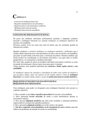 42
- Conceito de moldagem funcional
- Requisitos fundamentais das dentaduras
- Requisitos físicos das dentaduras artificiais
- Moldagem funcional da maxila
- Moldagem funcional da mandíbula
De posse das moldeiras individuais perfeitamente ajustadas e adaptadas, podemos
proceder à moldagem funcional (ou segunda moldagem ou moldagem definitiva) do
maxilar e da mandíbula.
Devemos, porém, levar em conta uma série de fatores que nos orientarão quando da
obtenção dos moldes.
Quando estudamos a primeira moldagem ou moldagem anatômica, verificamos que o
modelo obtido representa uma visão panorâmica de toda a área da maxila e da mandíbula,
que pode ser aproveitada como base para a construção da prótese. Notamos também, que
foram levados em consideração os movimentos musculares e sua ação sobre os tecidos
paraprotéticos, ao construirmos a moldeira individual.
Por outro lado, quando do ajuste da moldeira individual, procuramos contornar as zonas
de grande movimentação e buscar outras áreas para apoio e retenção.
Temos portanto, uma moldeira individual que contorna e limita regiões móveis e sem
mobilidade.
Às moldagens capazes de conseguir a reprodução de todas essas regiões de maneira a
que possamos, depois, obter seu registro em um modelo, damos o nome de moldagem
funcional e ao modelo obtido, damos o nome de modelo funcional ou modelo definitivo.
Uma moldagem, para poder ser designada como moldagem funcional, deve possuir os
seguintes requisitos:
1- Deve estender-se por toda a superfície aproveitável do maxilar e da mandíbula.
2- Deve apresentar recorte muscular de modo a evitar interferências durante os
movimentos naturais.
3- Deve possuir adaptação periférica que dará como resultado o selamento periférico,
imprescindível à retenção dos aparelhos protéticos.
4- Deve apresentar adaptação perfeita aos tecidos moles e de suporte.
5- Não deve comprimir zonas glandulares ou de emergência de vasos e nervos, para não
influir com problemas de nutrição do tecido ou sensibilidade.
CAPÍTULO V
CONCEITO DE MOLDAGEM FUNCIONAL
REQUISITOS FUNDAMENTAIS DAS DENTADURAS
REQUISITOS DAS MOLDAGENS
 
