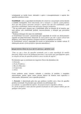 44
isoladamente ao tecido ósseo, alterando o apoio e conseqüentemente o suporte dos
aparelhos protéticos totais.
Estabilidade: seria a capacidade da dentadura de conservar a sua posição correta durante
o trabalho mastigatório. Está relacionada com a retenção e o suporte: assim podemos
dizer que uma prótese apresenta retenção e suporte mas não tem estabilidade e pode
apresentar estabilidade, embora não apresente retenção satisfatória.
* De um modo geral, notamos que a estabilidade influi na retenção de tal maneira, que
uma prótese sem estabilidade perderá, inexoravelmente, a retenção que porventura
apresente.
* Podemos distinguir dois tipos de estabilidade:
a) Estabilidade horizontal: caracterizada pela capacidade de resistir aos deslocamentos
segundo um plano horizontal. Independe de outros fatores que não o ajuste oclusal (em
dinâmica: curva ântero-posterior e trespasse incisal) e à adaptação aos tecidos.
b) Estabilidade vertical: capacidade de resistir ao deslocamento no sentido vertical. É
obtida pela adesão e fecho periférico (pressão atmosférica.).
"Uma vez que a base do aparelho terminado será a exata reprodução do modelo
funcional, obtido através da moldagem funcional, é necessário que especifiquemos quais
as relações da base do aparelho protético com os tecidos de suporte".
Os elementos que se constituem nos requisitos físicos das dentaduras são:
⇒ Extensão,
⇒ Fecho Periférico,
⇒ Recorte Muscular,
⇒ Compressão,
⇒ Alívio
Como podemos notar, estamos voltando a conceitos já emitidos e estudados
anteriormente, porém, agora vamos encarar tópicos de maneira mais específica e
relacionados, diretamente, com o aparelho protético.
1- Extensão: é determinada pela área que podemos recobrir com a base do aparelho
protético terminado. Os princípios que orientam essa delimitação são:
a) a adesão, e a capacidade de suporte, são proporcionais à superfície coberta.
b) o fecho periférico é mais eficiente quando localizado no sulco gêngivo-labial, que em
qualquer outro ponto.
REQUISITOS FÍSICOS DAS DENTADURAS ARTIFICIAIS
 