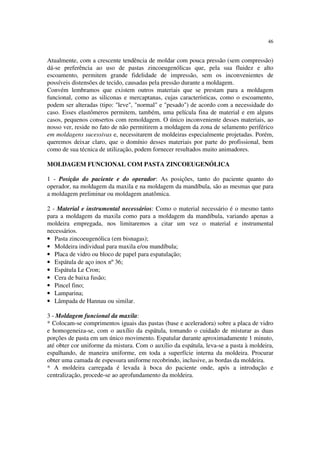 46
Atualmente, com a crescente tendência de moldar com pouca pressão (sem compressão)
dá-se preferência ao uso de pastas zincoeugenólicas que, pela sua fluidez e alto
escoamento, permitem grande fidelidade de impressão, sem os inconvenientes de
possíveis distensões de tecido, causadas pela pressão durante a moldagem.
Convém lembramos que existem outros materiais que se prestam para a moldagem
funcional, como as siliconas e mercaptanas, cujas características, como o escoamento,
podem ser alteradas (tipo: "leve", "normal" e "pesado") de acordo com a necessidade do
caso. Esses elastômeros permitem, também, uma película fina de material e em alguns
casos, pequenos consertos com remoldagem. O único inconveniente desses materiais, ao
nosso ver, reside no fato de não permitirem a moldagem da zona de selamento periférico
em moldagens sucessivas e, necessitarem de moldeiras especialmente projetadas. Porém,
queremos deixar claro, que o domínio desses materiais por parte do profissional, bem
como de sua técnica de utilização, podem fornecer resultados muito animadores.
MOLDAGEM FUNCIONAL COM PASTA ZINCOEUGENÓLICA
1 - Posição do paciente e do operador: As posições, tanto do paciente quanto do
operador, na moldagem da maxila e na moldagem da mandíbula, são as mesmas que para
a moldagem preliminar ou moldagem anatômica.
2 - Material e instrumental necessários: Como o material necessário é o mesmo tanto
para a moldagem da maxila como para a moldagem da mandíbula, variando apenas a
moldeira empregada, nos limitaremos a citar um vez o material e instrumental
necessários.
• Pasta zincoeugenólica (em bisnagas);
• Moldeira individual para maxila e/ou mandíbula;
• Placa de vidro ou bloco de papel para espatulação;
• Espátula de aço inox nº 36;
• Espátula Le Cron;
• Cera de baixa fusão;
• Pincel fino;
• Lamparina;
• Lâmpada de Hannau ou similar.
3 - Moldagem funcional da maxila:
* Colocam-se comprimentos iguais das pastas (base e aceleradora) sobre a placa de vidro
e homogeneiza-se, com o auxílio da espátula, tomando o cuidado de misturar as duas
porções de pasta em um único movimento. Espatular durante aproximadamente 1 minuto,
até obter cor uniforme da mistura. Com o auxílio da espátula, leva-se a pasta à moldeira,
espalhando, de maneira uniforme, em toda a superfície interna da moldeira. Procurar
obter uma camada de espessura uniforme recobrindo, inclusive, as bordas da moldeira.
* A moldeira carregada é levada à boca do paciente onde, após a introdução e
centralização, procede-se ao aprofundamento da moldeira.
 