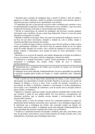 47
* Passando para a posição de moldagem para a maxila (à direita e atrás da cadeira),
apoiam-se os dedos indicador e médio na moldeira executando suave pressão; apenas o
suficiente para que o material escoe, naturalmente, sem esforço.
* É importante que não se faça pressão excessiva sobre a moldeira pois corremos o risco
de aprofundamento exagerado, tocando a fibromucosa com a moldeira, o que iria causar
compressão localizada, com todos os inconvenientes que conhecemos.
* Devido às características do material de moldagem, não devemos executar qualquer
movimento com a moldeira, até que a pasta haja endurecido. Corre-se o risco de causar
alterações ou distorções no molde.
* Mantida a moldeira em posição, firme, até a presa do material de moldagem; remove-se
da boca em um único movimento, tomando o cuidado de, com os dedos, romper o
selamento periférico por distensão dos tecidos.
* Lava-se o molde em água corrente e examina-se com o fito de verificar se todas as áreas
foram perfeitamente moldadas e não houve falta de material (bolha de ar) em algum
ponto do molde. Quando isso ocorrer, com o auxílio da espátula Le Cron, removemos a
porção suspeita e adicionamos nova porção de pasta no local, procedendo a nova
moldagem.
* Recortam-se os excessos de material, que tenham ultrapassado as bordas da moldeira e
leva-se, novamente, à boca para verificar a adaptação e retenção do molde.
* Verificam-se a retenção horizontal e vertical. Tendo preenchido as nossas aspirações
passaremos à moldagem dos tecidos moles, fundo de saco e selamento
periférico/posterior.
É fundamental que a moldagem das bordas seja executada em função, em movimento
dinâmico, nunca em estática.
A adaptação nessas áreas depende, fundamentalmente, da nossa capacidade em reproduzir
as posições ocupadas pelos tecidos em função; é a região conhecida como "selamento
periférico".
* Com o auxílio de cera de baixa fusão, plastificada em chama, e com o pincel vamos
adicionando cera (pincelando) às bordas do molde. Plastifica-se uma área com auxílio da
lâmpada de Hannau e leva-se à boca. Com o molde em posição, executam-se os
movimentos de lábios e bochechas, tendentes a movimentar os tecidos paraprotéticos
dessa região, com a finalidade de conformar a cera de acordo com as posições relativas
desses tecidos, em dinâmica.
* Repete-se a manobra, região por região, até que tenhamos moldado todo o tecido móvel
que constitui o fundo de saco gêngivo-labial. Por esse processo, conseguiremos um
selamento periférico que se mantém mesmo durante a movimentação do tecido
circunvizinho à prótese.
* Faremos agora, os testes de retenção vertical. Se o selamento periférico se rompe em
determinado ponto podemos acrescentar cera e proceder a nova moldagem daquela área.
É importante que a moldagem das bordas seja executada sempre em função, em
movimento, nunca em estática. A adaptação nessas áreas depende, fundamentalmente, da
exata reprodução das posições ocupadas pelo tecido, em sua dinâmica.
* Verifica-se o selamento posterior tracionando a moldeira, pelo cabo, para frente e para
fora. Se necessário, acrescenta-se cera no limite posterior do molde, levando, com a cera
ainda plástica, em posição, para remoldagem dessa área.
 