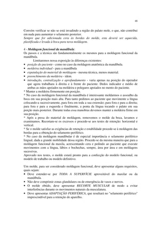48
Convém verificar se não se está invadindo a região do palato mole, o que, não contribui
em nada para aumentar o selamento posterior.
Sempre que for adicionada cera às bordas do molde, esta deverá ser aquecida,
plastificada e levada à boca para nova moldagem.
4 - Moldagem funcional da mandíbula:
Os passos e a técnica são fundamentalmente os mesmos para a moldagem funcional da
mandíbula.
Limitaremos nossa exposição às diferenças existentes:
• posição do paciente - como no caso da moldagem anatômica da mandíbula.
• moldeira individual - para a mandíbula
• espatulação do material de moldagem - mesma técnica, menos material.
• preenchimento da moldeira - idem.
• introdução, centralização e aprofundamento - varia apenas na posição do operador
que agora trabalhara à direita e à frente do paciente. Dedos indicador e médio de
ambas as mãos apoiados na moldeira e polegares apoiados no mento do paciente.
* Manter a moldeira firmemente em posição.
* No caso da moldagem funcional da mandíbula é interessante moldarmos o assoalho da
boca em sua posição mais alta. Para tanto pedimos ao paciente que movimente a língua
colocando-a sucessivamente, para fora em toda a sua extensão; para fora e para a direita;
para fora e para a esquerda e finalmente, a ponta da língua tocando o palato em sua
porção mais posterior. Durante todas essa manobras devemos manter a moldeira firme em
sua posição.
* Após a presa do material de moldagem, removemos o molde da boca, lavamos e
examinamos. Recortam-se os excessos e procede-se aos testes de retenção: horizontal e
vertical.
* Se o molde satisfaz as exigências de retenção e estabilidade procede-se à moldagem das
bordas para a obtenção do selamento periférico.
* No caso da moldagem mandibular é de especial importância o selamento periférico
lingual, dada a grande mobilidade dessa região. Procede-se da mesma maneira que para a
moldagem funcional da maxila, acrescentando cera e pedindo ao paciente que execute
movimentos com a língua, lábios e bochechas, sempre, área por área e em moldagens
sucessivas.
Aprovado nos testes, o molde estará pronto para a confecção do modelo funcional, ou
modelo de trabalho ou modelo definitivo.
Um molde, para ser considerado moldagem funcional, deve apresentar alguns requisitos,
quais sejam:
• Deve estender-se por TODA A SUPERFÍCIE aproveitável do maxilar ou da
mandíbula.
• Não deve comprimir zonas glandulares ou de emergência de vasos e nervos.
• O molde obtido, deve apresentar RECORTE MUSCULAR de modo a evitar
interferências durante os movimentos naturais da musculatura.
• Deve apresentar ADAPTAÇÃO PERIFÉRICA, que resultará no "selamento periférico"
imprescindível para a retenção do aparelho.
 