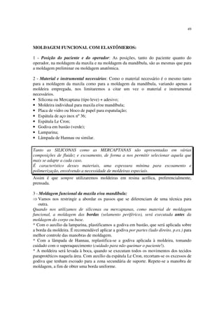 49
MOLDAGEM FUNCIONAL COM ELASTÔMEROS:
1 - Posição do paciente e do operador: As posições, tanto do paciente quanto do
operador, na moldagem da maxila e na moldagem da mandíbula, são as mesmas que para
a moldagem preliminar ou moldagem anatômica.
2 - Material e instrumental necessários: Como o material necessário é o mesmo tanto
para a moldagem da maxila como para a moldagem da mandíbula, variando apenas a
moldeira empregada, nos limitaremos a citar um vez o material e instrumental
necessários.
• Silicona ou Mercaptana (tipo leve) + adesivo;
• Moldeira individual para maxila e/ou mandíbula;
• Placa de vidro ou bloco de papel para espatulação;
• Espátula de aço inox nº 36;
• Espátula Le Cron;
• Godiva em bastão (verde);
• Lamparina;
• Lâmpada de Hannau ou similar.
Tanto as SILICONAS como as MERCAPTANAS são apresentadas em várias
composições de fluidez e escoamento, de forma a nos permitir selecionar aquela que
mais se adapte a cada caso.
É característico desses materiais, uma espessura mínima para escoamento e
polimerização, envolvendo a necessidade de moldeiras especiais.
Assim é que sempre utilizaremos moldeiras em resina acrílica, preferencialmente,
prensada.
3 - Moldagem funcional da maxila e/ou mandíbula:
⇒ Vamos nos restringir a abordar os passos que se diferenciam de uma técnica para
outra.
Quando nos utilizamos de siliconas ou mercaptanas, como material de moldagem
funcional, a moldagem das bordas (selamento periférico), será executada antes da
moldagem do corpo ou base.
* Com o auxílio da lamparina, plastificamos a godiva em bastão, que será aplicada sobre
a borda da moldeira. É recomendável aplicar a godiva por partes (lado direito, p.ex.) para
melhor controle das manobras de moldagem.
* Com a lâmpada de Hannau, replastifica-se a godiva aplicada à moldeira, tomando
cuidado com o superaquecimento (cuidado para não queimar o paciente!).
* A moldeira será levada à boca, quando se executam todos os movimentos dos tecidos
paraprotéticos naquela área. Com auxílio da espátula Le Cron, recortam-se os excessos de
godiva que tenham escoado para a zona secundária de suporte. Repete-se a manobra de
moldagem, a fim de obter uma borda uniforme.
 