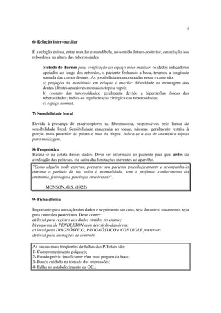 5
6- Relação inter-maxilar
É a relação mútua, entre maxilar e mandíbula, no sentido ântero-posterior, em relação aos
rebordos e na altura das tuberosidades.
Método de Turner para verificação do espaço inter-maxilar: os dedos indicadores
apoiados ao longo dos rebordos, o paciente fechando a boca, teremos a longitude
somada das coroas dentais. As possibilidades encontradas nesse exame são:
a) projeção da mandíbula em relação à maxila: dificuldade na montagem dos
dentes (dentes anteriores montados topo a topo);
b) contato das tuberosidades: geralmente devido a hipertrofias ósseas das
tuberosidades; indica-se regularização cirúrgica das tuberosidades;
c) espaço normal.
7- Sensibilidade bucal
Devida à presença de exteroceptores na fibromucosa, responsáveis pelo limiar de
sensibilidade local. Sensibilidade exagerada ao toque, náuseas; geralmente restrita à
porção mais posterior do palato e base da língua. Indica-se o uso de anestésico tópico
para moldagem.
8- Prognóstico
Baseia-se na coleta desses dados. Deve ser informado ao paciente para que, antes da
confecção das próteses, ele saiba das limitações inerentes ao aparelho.
"Como alguém pode esperar, preparar seu paciente psicologicamente e acompanha-lo
durante o período de sua volta à normalidade, sem o profundo conhecimento da
anatomia, fisiologia e patologia envolvidas?".
MONSON, G.S. (1922)
9- Ficha clínica
Importante para anotação dos dados e seguimento do caso, seja durante o tratamento, seja
para controles posteriores. Deve conter:
a) local para registro dos dados obtidos no exame;
b) esquema de PENDLETON com descrição das áreas;
c) local para DIAGNÓSTICO, PROGNÓSTICO e CONTROLE posterior;
d) local para anotações de controle.
As causas mais freqüentes de falhas das P.Totais são:
1- Comprometimento psíquico;
2- Estudo prévio insuficiente e/ou mau preparo da boca;
3- Pouco cuidado na tomada das impressões;
4- Falha no estabelecimento da OC.;
 