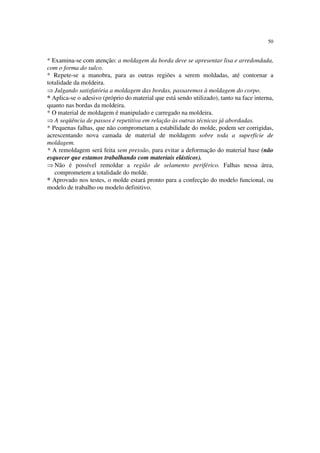 50
* Examina-se com atenção: a moldagem da borda deve se apresentar lisa e arredondada,
com o forma do sulco.
* Repete-se a manobra, para as outras regiões a serem moldadas, até contornar a
totalidade da moldeira.
⇒ Julgando satisfatória a moldagem das bordas, passaremos à moldagem do corpo.
* Aplica-se o adesivo (próprio do material que está sendo utilizado), tanto na face interna,
quanto nas bordas da moldeira.
* O material de moldagem é manipulado e carregado na moldeira.
⇒ A seqüência de passos é repetitiva em relação às outras técnicas já abordadas.
* Pequenas falhas, que não comprometam a estabilidade do molde, podem ser corrigidas,
acrescentando nova camada de material de moldagem sobre toda a superfície de
moldagem.
* A remoldagem será feita sem pressão, para evitar a deformação do material base (não
esquecer que estamos trabalhando com materiais elásticos).
⇒ Não é possível remoldar a região de selamento periférico. Falhas nessa área,
comprometem a totalidade do molde.
* Aprovado nos testes, o molde estará pronto para a confecção do modelo funcional, ou
modelo de trabalho ou modelo definitivo.
 