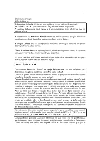 54
Planos de orientação.
Relação Central.
Todo nosso trabalho localiza-se em uma região da face do paciente denominada:
REGIÃO PROTÉTICA que compreende o terço inferior da face do paciente.
A plenitude da harmonia facial prende-se à reconstituição do terço inferior da face por
meio da prótese.
A determinação da Dimensão Vertical prende-se à localização da posição natural da
mandíbula em relação à maxila e segundo um plano vertical da face.
A Relação Central trata da localização da mandíbula em relação à maxila, nos planos
ântero-posterior e latero-lateral.
Planos de orientação são o conjunto formado pelas bases de prova e roletes de cera, que
irão receber os registros prévios à confecção da prótese
Por esses conceitos verificamos a necessidade de se localizar a mandíbula em relação à
maxila, segundo os três eixos ou planos do espaço.
Denominamos Dimensão Vertical ao espaço inter-maxilar, em um indivíduo, para
determinada posição da mandíbula, segundo o plano vertical.
Conclui-se que há tantas dimensões verticais quanto as posições que mandíbula ocupa,
em relação à maxila, segundo um plano vertical.
Partindo do princípio que estamos construindo uma prótese total, portanto na ausência de
dentes naturais, iremos determinar, dentro da variação ampla existente no espaço inter-
maxilar, quanto desse espaço será ocupado pelos dentes artificiais e base da prótese. Para
visualizar o problema, imaginemos que o paciente apresenta uma variação de espaço
inter-maxilar, desde o contato dos rebordos alveolares até a abertura máxima, de 5cm.
Antes da perda dos dentes a variação desse espaço não era de 5cm., mas sim dessa
medida menos a longitude somada das coroas dentais. Por outro lado, devemos levar em
consideração, que durante o tempo que mediou entre a avulsão dos dentes e a confecção
da nova prótese, houve reabsorção óssea alveolar, em maior ou menor intensidade. O que
ocorre, em realidade, não é o fato do paciente abrir mais a boca; ele fecha mais. Em
outras palavras, a mandíbula ultrapassa aquela posição onde haveria os contatos dentais
(dos dentes naturais) e continua em sua trajetória até o contato dos rebordos alveolares ou
dos dentes artificiais da prótese.
Havendo tantas dimensões verticais quanto as posições que a mandíbula possa assumir
no plano vertical, podemos relacionar uma determinada DIMENSÃO VERTICAL a um
determinado ESPAÇO INTER-MAXILAR, ou ESPAÇO INTEROCLUSAL.
Compreendemos que será necessário determinar em que ponto (ou em que Dimensão
Vertical) deverá haver o contato dos dentes artificiais; onde vamos limitar o fechamento.
Como não temos um padrão que englobe todos os indivíduos, mesmo por que as
DIMENSÃO VERTICAL
 