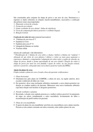 59
São constituídos pelo conjunto da chapa de prova e um arco de cera. Destinam-se a
registrar os dados referentes às relações maxilo-mandibulares, necessários a confecção
das próteses totais mucosuportadas:
1. Dimensão vertical de oclusão;
2. Forma do arco dental;
3. Limite vestibular do arco dental - linhas de referência;
4. Curva de compensação ântero-posterior e vestíbulo-lingual;
5. Relação Central.
Confecção do rolete de cera (material necessário):
• 3 lâminas de cera rosa no 7.
• Espátula Le Cron
• Espátula para cera no 31
• Lâmpada de Hannau ou similar
• Vaselina sólida
(técnica de confecção: vide laboratório)
* Plastificação de 1 lâmina de cera sobre a chama / dobrar a lâmina em "sanfona" /
obtenção de um rolete de cera plástica / dobrar o rolete ao meio para aumentar a
espessura e diminuir o comprimento / adaptação do rolete sobre a região do rebordo, na
chapa de prova, dando a forma aproximada de um arco dental / fixação do rolete à
chapa de prova por meio de cera fundida / ajuste do rolete, na sua porção oclusal,
anterior e posterior, esboçando uma curva ântero-posterior (curva de SPEE).
Ajuste do plano de cera:
Confeccionado o plano de cera e levado a boca do paciente verificaremos:
1 - Plano horizontal
• Orientamo-nos pelo plano de CAMPER, a altura do arco, na região anterior, deve
exceder o tubérculo do lábio em 2 mm.
• Por posterior, dá-se uma inclinação arbitrária orientando a curva ântero-posterior em
direção ao conduto auditivo do paciente. Obteremos uma curva totalmente arbitraria
cuja única função será facilitar os desgastes posteriores.
2 - Parede vestibular e palatina
• Recortada e alisada com espátula procura-se a melhor estética possível; levantamento
de rugas ou sulcos (notadamente o sulco nasolabial), levantamento do lábio e
reconstituição do perfil estético do paciente.
3 - Plano de cera mandibular
• O ajuste do plano de cera mandibular será feito em concordância com o plano maxilar.
Procura-se um contato constante em toda a extensão, entre ambos planos de cera.
 