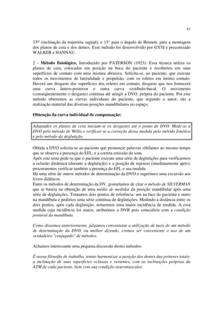 61
33o (inclinação da trajetória sagital), e 15° para o ângulo de Bennett, para a montagem
dos planos de cera e dos dentes. Esse método foi desenvolvido por GYSI e preconizado
WALKER e HANNAU.
2 - Método fisiológico, Introduzido por PATERSON (1923): Essa técnica utiliza os
planos de cera, colocados em posição na boca do paciente e recobertos em suas
superfícies de contato com uma mistura abrasiva. Solicita-se, ao paciente, que execute
todos os movimentos de lateralidade e propulsão, com os roletes em íntimo contato.
Haverá um desgaste das superfícies dos roletes em contato, desgaste que nos fornecerá
uma curva ântero-posterior e outra curva vestíbulo-bucal. O movimento
(conseqüentemente o desgaste) continua até atingir a DVO. própria do paciente. Por este
método obteremos as curvas individuais do paciente, que segundo o autor, são a
realização material das diversas posições mandibulares no espaço.
Obtenção da curva individual de compensação:
Adaptados os planos de cera iniciam-se os desgastes até o ponto de DVO. Mede-se a
DVO pelo método de Willis e verificar-se a correção dessa medida pelo método fonético
e pelo método da deglutição.
Obtida a DVO solicita-se ao paciente que pronuncie palavras sibilantes ao mesmo tempo
que se observa a presença do EFL. e a correta emissão do som.
Após este teste pede-se que o paciente execute uma série de deglutições para verificarmos
a oclusão dinâmica (durante a deglutição) e a posição de repouso (imediatamente após);
procuraremos verificar também a presença do EFL e sua medida.
Há uma série de outros métodos de determinação da DVO e sugerimos uma excursão aos
livros didáticos.
Entre os métodos de determinação da DV. gostaríamos de citar o método de SILVERMAN
que se baseia na obtenção de uma média de medidas da posição mandibular após uma
série de deglutições. Tomamos dois pontos de referência: um na face do paciente e outro
na mandíbula e pedimos uma série contínua de deglutições. Medindo a distância entre os
dois pontos, após cada deglutição, notaremos uma maior incidência de medida. A essa
medida cuja incidência foi maior, atribuímos a DVR pois coincidiria com a condição
postural da mandíbula.
Como dissemos anteriormente, julgamos conveniente a utilização de mais de um método
de determinação da DVO, ou melhor dizendo, cremos ser conveniente o uso de um
verdadeiro "conjugado" de métodos.
Achamos interessante uma pequena discussão destes métodos:
É nossa filosofia de trabalho, tentar harmonizar a posição dos dentes das próteses totais;
a inclinação de suas superfícies oclusais e vertentes, com as inclinações próprias da
ATM de cada paciente, bem com sua condição neuromuscular.
 