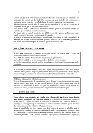62
Cremos ser possível obter um relacionamento bastante aceitável dessas estruturas, nos
utilizando do método de PATERSON, embora, por esse método, só obtenhamos a
inclinação ântero-posterior e vestíbulo-bucal da plataforma oclusal como um todo.
Não podemos nos furtar à idéia de que a plataforma oclusal é, por sua vez composta de
cúspides e sulcos que se realizam em vertentes.
Pelo método de PATERSON não poderemos calcular quais as inclinações corretas das
vertentes que compõe as superfícies oclusais.
Por outro lado, o método mecânico de GYSI, como foi exposto, também nos parece
insuficiente, pois baseia-se em uma média de medidas.
A solução, a nosso ver seria dada pela possibilidade de trabalho de cada profissional. Se
podemos nos utilizar de um articulador ajustável (vide ARTICULADORES) poderemos
nos basear no instrumento para executar os ajustes oclusais "In vitro".
ROBINSON afirma que o conceito de relação central, em prótese total, é vago não
havendo coincidência entre os vários autores.
WALKER nos fornece dois conceitos distintos de relação central:
a. Fisiológico onde leva-se em consideração a dinâmica neuromuscular.
b. Mecânico que diria respeito à posição ocupada pelos côndilos no interior das cavidades
glenóides.
A "Academia de Prótese Dental Americana” define a relação central com a posição mais
retrusiva e não forçada ocupada pelo côndilos na cavidade glenoidea e a partir da qual
a mandíbula pode descrever os movimentos de abertura e lateralidade livremente.
A Relação Cêntrica tem sido definida como:
"A relação mais posterior da mandíbula a partir da qual os movimentos laterais podem
ser executados". Isto parece ser um jogo de palavras desnecessário porque uma relação
retrusiva da mandíbula à partir da qual os movimentos laterais NÃO possam ser
executados, nunca foi vista por este autor em quarenta anos de observação".
DOWN, B.H. (1964)
Como vimos anteriormente, ao estudarmos a Dimensão Vertical, é nosso intuito
posicionar a mandíbula em relação à maxila. A localização da mandíbula, segundo o
plano vertical, é feita utilizando os conceitos já expressos de Dimensão Vertical. A
localização e conseqüente posicionamento no plano horizontal será conseguido por meio
dos métodos e conceitos relativos à Relação Central.
Sendo a mandíbula um osso rígido, com dois pontos de apoio, os côndilos que se
articulam com o crânio através das cavidades glenóides e componentes articulares, uma
vez conhecidas e determinadas as posições iniciais e terminais, dos côndilos dentro das
cavidades glenóides (ATM) teremos localizada a posição inicial da mandíbula, segundo o
RELAÇÃO CENTRAL - CONCEITO
 