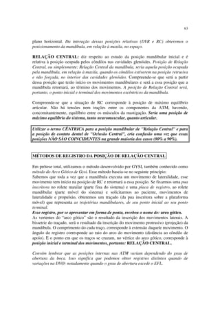 63
plano horizontal. Da interação dessas posições relativas (DVR e RC) obteremos o
posicionamento da mandíbula, em relação à maxila, no espaço.
RELAÇÃO CENTRAL: diz respeito ao estudo da posição mandibular inicial e é
relativa à posição ocupada pelos côndilos nas cavidades glenóides. Posição de Relação
Central, ou simplesmente: Relação Central da mandíbula, seria aquela posição ocupada
pela mandíbula, em relação à maxila, quando os côndilos estiverem na posição retrusiva
e não forçada, no interior das cavidades glenóides. Compreende-se que será a partir
dessa posição que terão início os movimentos mandibulares e será a essa posição que a
mandíbula retornará, ao término dos movimentos. A posição de Relação Central será,
portanto, o ponto inicial e terminal dos movimentos excêntricos da mandíbula.
Compreende-se que a situação de RC corresponde à posição de máximo equilíbrio
articular. Não há tensões nem trações entre os componentes da ATM, havendo,
concomitantemente, equilíbrio entre os músculos da mastigação. Seria uma posição de
máximo equilíbrio do sistema, tanto neuromuscular, quanto articular.
Utilizar o termo CÊNTRICA para a posição mandibular de "Relação Central" e para
a posição de contato dental de "Oclusão Central", cria confusão uma vez que essas
posições NÃO SÃO COINCIDENTES na grande maioria dos casos (80% a 90%).
Em prótese total, utilizamos o método desenvolvido por GYSI, também conhecido como
método do Arco Gótico de Gysi. Esse método baseia-se no seguinte princípio:
Sabemos que toda a vez que a mandíbula executa um movimento de lateralidade, esse
movimento tem início na posição de RC e retornará a essa posição. Se fixarmos uma pua
inscritora no rolete maxilar (parte fixa do sistema) e uma placa de registro, ao rolete
mandibular (parte móvel do sistema) e solicitarmos ao paciente, movimentos de
lateralidade e propulsão, obteremos um traçado (da pua inscritora sobre a plataforma
móvel) que representa as trajetórias mandibulares, de seu ponto inicial ao seu ponto
terminal.
Esse registro, por se apresentar em forma de ponta, recebeu o nome de: arco gótico.
As vertentes do “arco gótico” são o resultado da inscrição dos movimentos laterais. A
bissetriz do traçado, será o resultado da inscrição do movimento protrusivo (projeção) da
mandíbula. O comprimento do cada traço, corresponde à extensão daquele movimento. O
ângulo do registro corresponde ao raio do arco do movimento (distância ao côndilo de
apoio). E o ponto em que os traços se cruzam, no vértice do arco gótico, corresponde à
posição inicial e terminal dos movimentos, portanto: RELAÇÃO CENTRAL.
Convém lembrar que as posições internas nas ATM variam dependendo do grau de
abertura da boca. Isso significa que podemos obter registros distintos quando de
variações na DVO: notadamente quando o grau de abertura excede o EFL.
MÉTODOS DE REGISTRO DA POSIÇÃO DE RELAÇÃO CENTRAL
 