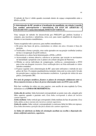 64
O método de Gysi é válido quando executado dentro do espaço compreendido entre a
DVO e a DVR.
A determinação da RC prende-se à localização da mandíbula, em relação à maxila,
nos sentidos antero/posterior e latero/lateral, EM EIXO DE ABERTURA E
FECHAMENTO e numa determinada DIMENSÃO VERTICAL.
Uma variação do método foi desenvolvida por PHILLIPS que preferiu localizar o
conjunto, pua inscritora e plataforma, intra-oral, para maior equilíbrio do dispositivo,
durante os movimentos mandibulares.
Vamos recapitular todo o processo, para melhor entendimento:
⇒ De posse das bases de prova, construímos os roletes em cera e levamos à boca do
paciente.
⇒ Verificadas a forma e posição, estes serão ajustados em sua porção vestibular (estética
da face e recuperação do perfil estético).
⇒ Reconstrui-se a altura facial determinando a DVR e a DVO.
⇒ Acrescentada a mistura abrasiva, solicita-se ao paciente, que execute os movimentos
de lateralidade e propulsão com os planos em contato (desgaste de Paterson).
⇒ Obtidas as curvas individuais de compensação, verifica-se, constantemente a DVO
para evitar um desgaste excessivo. Essa verificação deve ser feita utilizando os vários
métodos estudados.
⇒ O passo seguinte será a determinação da RC: para tanto utilizamos o método do arco
gótico de Gysi. O conjunto pua/plataforma instalado (intra-oral ou extra-oral) é levado
em posição para o registro dos movimentos excêntricos. A posição de vértice do arco
gótico, corresponde à RC.
Por meio de grampos metálicos, fixamos os planos de orientação solidamente entre si.
Dessa maneira teremos as bases de prova relacionadas tanto em DVO como em RC.
Pela face vestibular do rolete em cera superior, com auxílio de uma espátula Le Cron,
delimitam-se as LINHAS DE REFERÊNCIA:
Linha alta do sorriso- linha horizontal correspondendo ao ponto mais alto, atingido pelo
lábio superior, quando o paciente sorri. Essa linha corresponde à altura do incisivo
central superior.
Linha mediana- linha vertical que corresponde à linha mediana da face do paciente. Essa
linha define as faces mesiais dos incisivos centrais superiores.
Linha do canino- linha vertical, correspondendo à comissura labial do lábio em repouso.
Essa linha determina a posição das faces distais dos caninos superiores.
As linhas de referência ou linhas de orientação auxiliam na escolha e disposição dos
dentes artificiais anteriores, superiores.
 