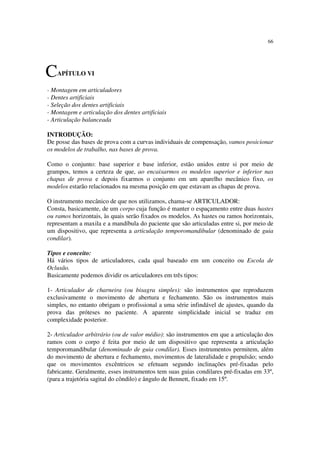 66
- Montagem em articuladores
- Dentes artificiais
- Seleção dos dentes artificiais
- Montagem e articulação dos dentes artificiais
- Articulação balanceada
INTRODUÇÃO:
De posse das bases de prova com a curvas individuais de compensação, vamos posicionar
os modelos de trabalho, nas bases de prova.
Como o conjunto: base superior e base inferior, estão unidos entre si por meio de
grampos, temos a certeza de que, ao encaixarmos os modelos superior e inferior nas
chapas de prova e depois fixarmos o conjunto em um aparelho mecânico fixo, os
modelos estarão relacionados na mesma posição em que estavam as chapas de prova.
O instrumento mecânico de que nos utilizamos, chama-se ARTICULADOR:
Consta, basicamente, de um corpo cuja função é manter o espaçamento entre duas hastes
ou ramos horizontais, às quais serão fixados os modelos. As hastes ou ramos horizontais,
representam a maxila e a mandíbula do paciente que são articuladas entre si, por meio de
um dispositivo, que representa a articulação temporomandibular (denominado de guia
condilar).
Tipos e conceito:
Há vários tipos de articuladores, cada qual baseado em um conceito ou Escola de
Oclusão.
Basicamente podemos dividir os articuladores em três tipos:
1- Articulador de charneira (ou bisagra simples): são instrumentos que reproduzem
exclusivamente o movimento de abertura e fechamento. São os instrumentos mais
simples, no entanto obrigam o profissional a uma série infindável de ajustes, quando da
prova das próteses no paciente. A aparente simplicidade inicial se traduz em
complexidade posterior.
2- Articulador arbitrário (ou de valor médio): são instrumentos em que a articulação dos
ramos com o corpo é feita por meio de um dispositivo que representa a articulação
temporomandibular (denominado de guia condilar). Esses instrumentos permitem, além
do movimento de abertura e fechamento, movimentos de lateralidade e propulsão; sendo
que os movimentos excêntricos se efetuam segundo inclinações pré-fixadas pelo
fabricante. Geralmente, esses instrumentos tem suas guias condilares pré-fixadas em 33º,
(para a trajetória sagital do côndilo) e ângulo de Bennett, fixado em 15º.
CAPÍTULO VI
 