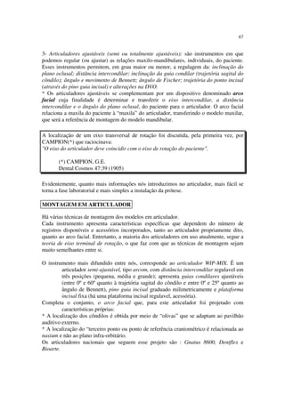 67
3- Articuladores ajustáveis (semi ou totalmente ajustáveis): são instrumentos em que
podemos regular (ou ajustar) as relações maxilo-mandibulares, individuais, do paciente.
Esses instrumentos permitem, em grau maior ou menor, a regulagem da: inclinação do
plano oclusal; distância intercondilar; inclinação da guia condilar (trajetória sagital do
côndilo); ângulo e movimento de Bennett; ângulo de Fischer; trajetória do ponto incisal
(através do pino guia incisal) e alterações na DVO.
* Os articuladores ajustáveis se complementam por um dispositivo denominado arco
facial cuja finalidade é determinar e transferir o eixo intercondilar, a distância
intercondilar e o ângulo do plano oclusal, do paciente para o articulador. O arco facial
relaciona a maxila do paciente à “maxila” do articulador, transferindo o modelo maxilar,
que será a referência de montagem do modelo mandibular.
A localização de um eixo transversal de rotação foi discutida, pela primeira vez, por
CAMPION(*) que raciocinava:
"O eixo do articulador deve coincidir com o eixo de rotação do paciente".
(*) CAMPION, G.E.
Dental Cosmos 47:39 (1905)
Evidentemente, quanto mais informações nós introduzimos no articulador, mais fácil se
torna a fase laboratorial e mais simples a instalação da prótese.
Há várias técnicas de montagem dos modelos em articulador.
Cada instrumento apresenta características específicas que dependem do número de
registros disponíveis e acessórios incorporados, tanto ao articulador propriamente dito,
quanto ao arco facial. Entretanto, a maioria dos articuladores em uso atualmente, segue a
teoria de eixo terminal de rotação, o que faz com que as técnicas de montagem sejam
muito semelhantes entre si.
O instrumento mais difundido entre nós, corresponde ao articulador WIP-MIX. É um
articulador semi-ajustável, tipo arcom, com distância intercondilar regulavel em
três posições (pequena, média e grande); apresenta guias condilares ajustáveis
(entre 0º e 60º quanto à trajetória sagital do côndilo e entre 0º e 25º quanto ao
ângulo de Bennett), pino guia incisal graduado milimetricamente e plataforma
incisal fixa (há uma plataforma incisal regulavel, acessória).
Completa o conjunto, o arco facial que, para este articulador foi projetado com
características próprias:
* A localização dos côndilos é obtida por meio de “olivas” que se adaptam ao pavilhão
auditivo externo.
* A localização do “terceiro ponto ou ponto de referência craniométrico é relacionada ao
nasium e não ao plano infra-orbitário.
Os articuladores nacionais que seguem esse projeto são : Gnatus 8600, Dentflex e
Bioarte.
MONTAGEM EM ARTICULADOR
 
