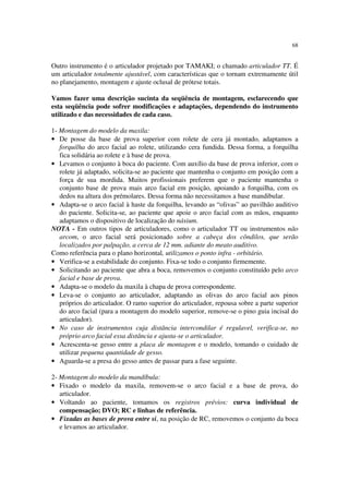 68
Outro instrumento é o articulador projetado por TAMAKI; o chamado articulador TT. É
um articulador totalmente ajustável, com características que o tornam extremamente útil
no planejamento, montagem e ajuste oclusal de prótese totais.
Vamos fazer uma descrição sucinta da seqüência de montagem, esclarecendo que
esta seqüência pode sofrer modificações e adaptações, dependendo do instrumento
utilizado e das necessidades de cada caso.
1- Montagem do modelo da maxila:
• De posse da base de prova superior com rolete de cera já montado, adaptamos a
forquilha do arco facial ao rolete, utilizando cera fundida. Dessa forma, a forquilha
fica solidária ao rolete e à base de prova.
• Levamos o conjunto à boca do paciente. Com auxílio da base de prova inferior, com o
rolete já adaptado, solicita-se ao paciente que mantenha o conjunto em posição com a
força de sua mordida. Muitos profissionais preferem que o paciente mantenha o
conjunto base de prova mais arco facial em posição, apoiando a forquilha, com os
dedos na altura dos prémolares. Dessa forma não necessitamos a base mandibular.
• Adapta-se o arco facial à haste da forquilha, levando as “olivas” ao pavilhão auditivo
do paciente. Solicita-se, ao paciente que apoie o arco facial com as mãos, enquanto
adaptamos o dispositivo de localização do násium.
NOTA - Em outros tipos de articuladores, como o articulador TT ou instrumentos não
arcom, o arco facial será posicionado sobre a cabeça dos côndilos, que serão
localizados por palpação, a cerca de 12 mm. adiante do meato auditivo.
Como referência para o plano horizontal, utilizamos o ponto infra - orbitário.
• Verifica-se a estabilidade do conjunto. Fixa-se todo o conjunto firmemente.
• Solicitando ao paciente que abra a boca, removemos o conjunto constituído pelo arco
facial e base de prova.
• Adapta-se o modelo da maxila à chapa de prova correspondente.
• Leva-se o conjunto ao articulador, adaptando as olivas do arco facial aos pinos
próprios do articulador. O ramo superior do articulador, repousa sobre a parte superior
do arco facial (para a montagem do modelo superior, remove-se o pino guia incisal do
articulador).
• No caso de instrumentos cuja distância intercondilar é regulavel, verifica-se, no
próprio arco facial essa distância e ajusta-se o articulador.
• Acrescenta-se gesso entre a placa de montagem e o modelo, tomando o cuidado de
utilizar pequena quantidade de gesso.
• Aguarda-se a presa do gesso antes de passar para a fase seguinte.
2- Montagem do modelo da mandíbula:
• Fixado o modelo da maxila, removem-se o arco facial e a base de prova, do
articulador.
• Voltando ao paciente, tomamos os registros prévios: curva individual de
compensação; DVO; RC e linhas de referência.
• Fixadas as bases de prova entre si, na posição de RC, removemos o conjunto da boca
e levamos ao articulador.
 