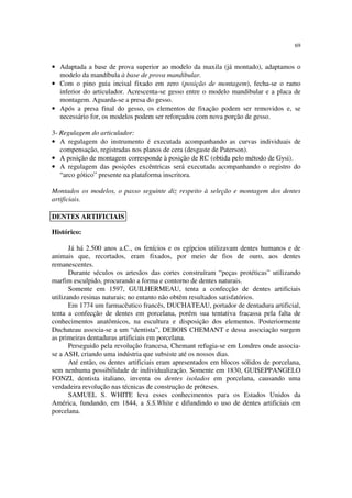 69
• Adaptada a base de prova superior ao modelo da maxila (já montado), adaptamos o
modelo da mandíbula à base de prova mandibular.
• Com o pino guia incisal fixado em zero (posição de montagem), fecha-se o ramo
inferior do articulador. Acrescenta-se gesso entre o modelo mandibular e a placa de
montagem. Aguarda-se a presa do gesso.
• Após a presa final do gesso, os elementos de fixação podem ser removidos e, se
necessário for, os modelos podem ser reforçados com nova porção de gesso.
3- Regulagem do articulador:
• A regulagem do instrumento é executada acompanhando as curvas individuais de
compensação, registradas nos planos de cera (desgaste de Paterson).
• A posição de montagem corresponde à posição de RC (obtida pelo método de Gysi).
• A regulagem das posições excêntricas será executada acompanhando o registro do
“arco gótico” presente na plataforma inscritora.
Montados os modelos, o passo seguinte diz respeito à seleção e montagem dos dentes
artificiais.
Histórico:
Já há 2.500 anos a.C., os fenícios e os egípcios utilizavam dentes humanos e de
animais que, recortados, eram fixados, por meio de fios de ouro, aos dentes
remanescentes.
Durante séculos os artesãos das cortes construíram “peças protéticas” utilizando
marfim esculpido, procurando a forma e contorno de dentes naturais.
Somente em 1597, GUILHERMEAU, tenta a confecção de dentes artificiais
utilizando resinas naturais; no entanto não obtêm resultados satisfatórios.
Em 1774 um farmacêutico francês, DUCHATEAU, portador de dentadura artificial,
tenta a confecção de dentes em porcelana, porém sua tentativa fracassa pela falta de
conhecimentos anatômicos, na escultura e disposição dos elementos. Posteriormente
Duchateau associa-se a um “dentista”, DEBOIS CHEMANT e dessa associação surgem
as primeiras dentaduras artificiais em porcelana.
Perseguido pela revolução francesa, Chemant refugia-se em Londres onde associa-
se a ASH, criando uma indústria que subsiste até os nossos dias.
Até então, os dentes artificiais eram apresentados em blocos sólidos de porcelana,
sem nenhuma possibilidade de individualização. Somente em 1830, GUISEPPANGELO
FONZI, dentista italiano, inventa os dentes isolados em porcelana, causando uma
verdadeira revolução nas técnicas de construção de próteses.
SAMUEL S. WHITE leva esses conhecimentos para os Estados Unidos da
América, fundando, em 1844, a S.S.White e difundindo o uso de dentes artificiais em
porcelana.
DENTES ARTIFICIAIS
 
