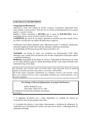 7
Composição da fibromucosa:
Apresenta-se como uma camada de epitélio escamoso estratificado repousando sobre
outra camada, a túnica própria. Este por sua vez divide-se histologicamente em camada
papilar e camada reticular.
Epitélio e Túnica constituem a MUCOSA que se apoia na SUB-MUCOSA. Esta é
constituída por um retículo de fibras elásticas frouxas e vasos.
O EPITÉLIO, por razões de sua função, apresenta-se recoberto por uma camada córnea
de células estratificadas nas regiões do palato duro e gengivas.
Verificamos, deste rápido apanhado, que a fibromucosa pode e é realmente, afetada pelo
continente líquido do tecido, bem como por alterações endócrinas do paciente.
As propriedades da fibromucosa que têm interesse protético são:
Tonicidade: sua textura ao toque, sua resistência aos deslocamentos. Pode sofrer
alterações com o estado físico do paciente e/ou devidas a hiperplasias localizadas (edema
- conteúdo histamínico).
Resiliência: propriedade de devolução de esforços. Capacidade da fibromucosa de voltar
ao seu estado primitivo após ter sofrido deformação devida a uma carga localizada. Está
intimamente liga à tonicidade.
As alterações que ocorrem, tanto em tecidos moles como em tecido ósseo de suporte,
afetam as posições das bases das próteses e portanto a OCLUSÃO.
Os tecidos moles respondem rapidamente aos estímulos externos como pressão, calor,
frio e aos estímulos internos como a quantidade de fluidos que contem nutrientes, sais e
pressão sangüínea.
The Etiology of Mucosal Inflammation Associated with Dentures.
LOVE, William D. et al.
J.Pros.Dent.,18(6):515-27, 1967
Avaliação de 522 pacientes portadores de próteses.
Conclusões:
1- A adaptação da prótese tem a maior importância na condição da mucosa de
revestimento; mais do que qualquer outro fator.
2- A remoção das próteses a noite reduz, drasticamente, a incidência de inflamação. Se
combinada com a estimulação dos tecidos com uma escova macia, a inflamação pode ser
totalmente eliminada.
A MUCOSA E O TECIDO ÓSSEO
 