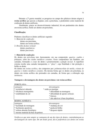 70
Durante a 2ª guerra mundial, as pesquisas no campo dos plásticos deram origem à
resina acrílica que passou a disputar, com a porcelana, o predomínio como material de
confecção de dentes artificiais.
Atualmente, graças ao desenvolvimento industrial, há um predomínio dos dentes
em resina acrílica, frente aos dentes em porcelana.
Classificação:
Podemos classificar os dentes artificiais segundo:
1- Material de confecção:
dentes em porcelana.
dentes em resina acrílica.
2- Desenho da face oclusal:
dentes anatômicos.
dentes funcionais.
1- Material de confecção:
Os dentes em porcelana tem ,basicamente, em sua composição: quartzo, caulim e
feldspato, além dos óxidos metálicos corantes. Esses componentes são fundidos, em
camadas, formando o corpo do dente e posteriormente a porção incisal. A superfície
externa recebe uma camada transparente, o “glaze”, cuja finalidade é dar proteção e
brilho ao dente.
Os dentes em resina acrílica, são compostos por: polimetacrilato de metila, cristais de
quartzo e óxidos metálicos corantes. Da mesma forma que os dentes em porcelana, os
dentes em resina acrílica são prensados em camadas, de forma que a coloração seja
intrínseca.
Vantagens e desvantagens dos dentes em porcelana e em resina acrílica:
PORCELANA -
RESINA ACRÍLICA -
Verifica-se que nem sempre as vantagens de um dos tipos de dentes, contrabalançam as
desvantagens do outro tipo. De um modo geral, dá-se preferência aos dentes em resina
vantagens desvantagens
* resistência à abrasão * ruído ao mastigar
* eficiência mastigatória * dificuldade na montagem
* estabilidade de cor * dificuldade de ajustes oclusais
* friáveis
* não adesivos à base da prótese
vantagens desvantagens
* facilidade de montagem * mudança de cor
* facilmente ajustáveis * perda do brilho
* sofrem abrasão fisiológica * desgaste rápido
* mesmo material da base da prótese
 