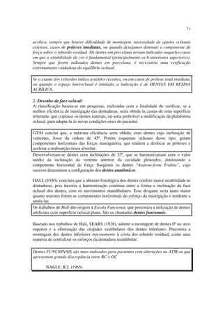 71
acrílica, sempre que houver dificuldade de montagem, necessidade de ajustes oclusais
extensos, casos de próteses imediatas, ou quando desejamos diminuir o componente de
força sobre o rebordo residual. Os dentes em porcelana seriam indicados naqueles casos
em que a estabilidade de cor é fundamental (principalmente os 6 anteriores superiores).
Sempre que forem indicados dentes em porcelana, é necessária uma verificação
extremamente cuidadosa do equilíbrio oclusal.
Se o exame dos rebordos indica avulsões recentes, ou em casos de prótese total imediata,
ou quando o espaço interoclusal é limitado, a indicação é de DENTES EM RESINA
ACRÍLICA.
2- Desenho da face oclusal:
A classificação baseia-se em pesquisas, realizadas com a finalidade de verificar, se a
melhor eficiência de mastigação das dentaduras, seria obtida às custas de uma superfície
triturante, que copiasse os dentes naturais, ou seria preferível a modificação da plataforma
oclusal, para adapta-la às novas condições orais do paciente.
GYSI conclui que, a máxima eficiência seria obtida, com dentes cuja inclinação de
vertentes, fosse da ordem de 45º. Porém esquemas oclusais desse tipo, geram
componentes horizontais das forças mastigatória, que tendem a deslocar as próteses e
acelerar a reabsorção óssea alveolar.
Desenvolveram-se dentes com inclinações de 33º, que se harmonizariam com o valor
médio da inclinação da vertente anterior da cavidade glenoidea, diminuindo a
componente horizontal de força. Surgiram os dentes “Anatom-form Trubite”, cujo
sucesso determinou a configuração dos dentes anatômicos.
HALL (1930), concluiu que a abrasão fisiológica dos dentes confere maior estabilidade às
dentaduras, pois haveria a harmonização contínua entre a forma e inclinação da face
oclusal dos dentes, com os movimentos mandibulares. Esse desgaste seria tanto maior
quanto maiores forem as componentes horizontais do esforço da mastigação e tendente a
anula-las.
Os trabalhos de Hall dão origem à Escola Funcional, que preconiza a utilização de dentes
artificiais com superfície oclusal plana. São os chamados dentes funcionais.
Baseado nos trabalhos de Hall, SEARS (1928), admite a montagem de dentes 0º no arco
superior e a eliminação das cúspides vestibulares dos dentes inferiores. Preconiza a
montagem dos dentes inferiores internamente à crista dos rebordo residual, como uma
maneira de centralizar os esforços da dentadura mandibular.
Dentes FUNCIONAIS são mais indicados para pacientes com alterações na ATM ou que
apresentem grande discrepância entre RC e OC
NAGLE, R.J. (1965)
 