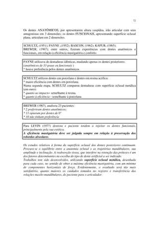 72
Os dentes ANATÔMICOS, por apresentarem altura cuspídea, irão articular com seus
antagonistas em 3 dimensões; os dentes FUNCIONAIS, apresentando superfície oclusal
plana, articulam em 2 dimensões.
SCHULTZ, (1951); PAYNE ,(1952); BASCON, (1962); KAPUR, (1965);
BREWER, (1967); entre outros, fizeram experiências com dentes anatômicos e
funcionais, em relação à eficiência mastigatória e conforto.
PAYNE utilizava de dentaduras idênticas, mudando apenas os dentes posteriores:
(anatômicos de 33 graus ou funcionais )
* houve preferência pelos dentes anatômicos.
SCHULTZ utilizou dentes em porcelana e dentes em resina acrílica:
* maior eficiência com dentes em porcelana.
Numa segunda etapa, SCHULTZ comparou dentaduras com superfície oclusal metálica
(em ouro):
* quanto ao impacto- semelhante à resina.
* quanto à eficiência - semelhante à porcelana.
BREWER (1967), analisou 23 pacientes:
* 2 preferiram dentes anatômicos;
* 11 optaram por dentes de 0°
* 10 não tinham preferência
Para LEVIN (1977) dentista e paciente tendem a rejeitar os dentes funcionais,
principalmente pela sua estética.
A eficiência mastigatória deve ser julgada sempre em relação à preservação dos
rebordos alveolares.
Os estudos relativos à forma da superfície oclusal dos dentes posteriores continuam.
Procura-se o equilíbrio entre a anatomia oclusal e as trajetórias mandibulares, sua
amplitude e inclinação. A reabsorção óssea, que interfere na retenção das próteses é um
dos fatores determinantes na escolha do tipo de dente artificial a ser indicado.
Trabalhos tem sido desenvolvidos, utilizando superfície oclusal metálica, desenhada
para cada caso, no sentido de obter a máxima eficiência mastigatória, com um mínimo
de componentes horizontais de força. Evidentemente, o resultado será tão mais
satisfatório, quanto maiores os cuidados tomados no registro e transferência das
relações maxilo-mandibulares, do paciente para o articulador.
 