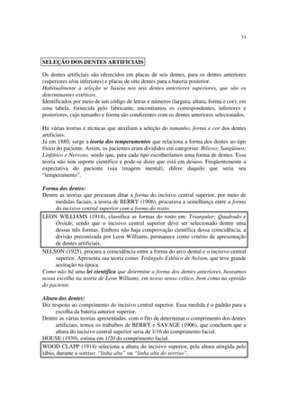 73
Os dentes artificiais são oferecidos em placas de seis dentes, para os dentes anteriores
(superiores e/ou inferiores) e placas de oito dentes para a bateria posterior.
Habitualmente a seleção se baseia nos seis dentes anteriores superiores, que são os
determinantes estéticos.
Identificados por meio de um código de letras e números (largura, altura, forma e cor); em
uma tabela, fornecida pelo fabricante, encontramos os correspondentes, inferiores e
posteriores, cujo tamanho e forma são condizentes com os dentes anteriores selecionados.
Há várias teorias e técnicas que auxiliam a seleção do tamanho, forma e cor dos dentes
artificiais.
Já em 1880, surge a teoria dos temperamentos que relaciona a forma dos dentes ao tipo
físico do paciente. Assim, os pacientes eram divididos em categorias: Bilioso; Sangüíneo;
Linfático e Nervoso, sendo que, para cada tipo escolheríamos uma forma de dentes. Essa
teoria não tem suporte científico e pode-se dizer que está em desuso. Freqüentemente a
expectativa do paciente (sua imagem mental), difere daquilo que seria seu
“temperamento”.
Forma dos dentes:
Dentre as teorias que procuram ditar a forma do incisivo central superior, por meio de
medidas faciais, a teoria de BERRY (1906), procurava a semelhança entre a forma
do incisivo central superior com a forma do rosto.
LEON WILLIAMS (1914), classifica as formas do rosto em: Triangular; Quadrado e
Ovóide, sendo que o incisivo central superior deve ser selecionado dentre uma
dessas três formas. Embora não haja comprovação científica dessa coincidência, a
divisão preconizada por Leon Williams, permanece como critério de apresentação
de dentes artificiais.
NELSON (1925), procura a coincidência entre a forma do arco dental e o incisivo central
superior. Apresenta sua teoria como: Triângulo Estético de Nelson, que teve grande
aceitação na época.
Como não há uma lei científica que determine a forma dos dentes anteriores, baseamos
nossa escolha na teoria de Leon Williams, em nosso senso crítico, bem como na opinião
do paciente.
Altura dos dentes:
Diz respeito ao comprimento do incisivo central superior. Essa medida é o padrão para a
escolha da bateria anterior superior.
Dentre as várias teorias apresentadas, com o fito de determinar o comprimento dos dentes
artificiais, temos os trabalhos de BERRY e SAVAGE (1906), que concluem que a
altura do incisivo central superior seria de 1/16 do comprimento facial.
HOUSE (1939), estima em 1/20 do comprimento facial.
WOOD CLAPP (1914) seleciona a altura do incisivo superior, pela altura atingida pelo
lábio, durante o sorriso: “linha alta” ou “linha alta do sorriso”.
SELEÇÃO DOS DENTES ARTIFICIAIS
 