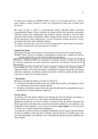 74
O método preconizado por WOOD CLAPP, tornou-se de aceitação geral pois, além de
muito simples e prático, permite escolher um comprimento de dente que esconda a base
da prótese.
Há casos em que o sorriso é excessivamente amplo, indicando dentes anteriores
exageradamente longos. Nessas situações, de comum acordo com o paciente, procuramos
selecionar dentes cujo comprimento seja aceitável, mesmo correndo o risco de expor
parte da resina da base da dentadura. Pode-se lançar mão de recursos de caracterização
da base da prótese como: pigmentações; recortes simulando retração gengival e outros,
na tentativa de tornar menos artificial a prótese.
Ter sempre em mente que o excesso de caracterização pode ter efeito oposto ao desejado,
se chamar a atenção para algo que queremos esconder.
Largura dos dentes:
Diz respeito à largura mésio-distal, ao nível da face incisal, do incisivo central superior.
SEARS (1941), através de medidas craniométricas, conclui que a largura do incisivo
central superior deve ser de 1/18 da distância bi-zigomática.
TENCH & WOOD CLAPP, nos fornecem um método eficiente e prático de escolha:
“a largura somada dos seis dentes anteriores superiores, corresponde à largura da boca
em repouso”.
Essa medida nos leva à linha dos caninos, quando a distância de comissura labial a
comissura labial, com a boca em repouso, corresponde à largura somada dos seis dentes
anteriores superiores, de distal de canino de um lado a distal de canino do lado oposto;
registrada no plano de orientação superior.
* Resumindo:
Baseamos a escolha dos dentes nas linhas de referência-
• A distância da borda do rolete de cera até a linha alta do sorriso, corresponde à altura
(ou comprimento) do incisivo central superior.
• A distância da linha do canino à linha do canino do lado oposto, corresponde à largura
somada dos seis dentes anteriores superiores.
Cor dos dentes:
As diversas cores dos dentes artificiais são indicada por meio de números (ou número +
letra), em uma escala de cores e que variam de fabricante para fabricante.
Quando da escolha da cor, deve-se utilizar a escala de cores do mesmo fabricante dos
dentes que iremos selecionar; pois a tonalidade dos dentes artificiais varia conforme a sua
composição. Dessa maneira, a cor 67 da escala Dentron não é igual à cor 2C da escala
Vivodent, p.ex.; embora sejam muito semelhantes.
A escolha da cor deve ser feita em ambiente iluminado com luz natural, preferivelmente
na parte da manhã ou início da tarde. Cuidados especiais devem ser tomados para evitar
que cores dominantes, do ambiente ou da vestimenta do paciente, possam interferir com
nosso critério.
 