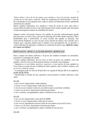 75
Nunca utilizar o foco de luz do equipo, para iluminar a boca do paciente, quando da
escolha da cor dos dentes artificiais. Além do componente de infravermelho, o foco de
luz concentrado em uma pequena área, realça os dentes em detrimento da face, quebrando
a harmonia do conjunto.
Outros cuidados importantes são: umedecer o dente da escala de cores, para obter o
mesmo brilho do dente na boca e não olhar durante muito tempo seguido, para não perder
a noção das pequenas nuanças de tonalidade dos dentes.
Julgamos muito conveniente fornecer um espelho ao paciente (suficientemente grande
para que possa ver toda a face), para que ele participe da escolha, dando sugestões. Não é
desabonador para o profissional, se nossa escolha não agradar ao paciente. São
relativamente freqüentes os casos em que, nosso conceito de estética, não coincide com a
imagem que o paciente idealiza para si próprio. Esse procedimento dá, ao paciente, a
responsabilidade de participar e colaborar na confecção da prótese que, afinal de contas,
ele é quem vai utilizar!
Feita a seleção dos dentes artificiais e de posse dos modelos montados em articulador,
passaremos a montagem dos dentes.
* Como cuidado preliminar, deve-se fixar as bases de prova aos modelos, com cera
fundida, a fim de evitar seu deslocamento durante as manobras de montagem.
* Separam-se os seis dentes anteriores superiores e com auxílio de uma espátula Le
Cron, remove-se parte da cera vestibular do rolete superior, entre as linhas: mediana, alta
do sorriso e linha do canino.
* A montagem pode ser feita de 11 para 13 e em seguida de 21 para 23 ou na seqüência:
11-21; 12-22; 13-23.
* Plastificando o restante da cera, ajustamos sucessivamente os dentes anteriores, como
segue:
11 e 21:
⇒ face mesial, tangenciando a linha mediana;
⇒ borda cervical, tangenciando a linha alta do sorriso;
⇒ borda incisal, tocando o rolete de cera inferior junto à sua borda vestibular;
⇒ longo eixo do dente, ligeiramente inclinado para distal;
⇒ face vestibular, acompanhando o plano vestibular do arco de cera.
12 e 22:
⇒ face mesial, tangenciando a face distal do 11/21;
⇒ borda cervical, tangenciando a linha alta do sorriso;
⇒ face incisal, ligeiramente acima do rolete de cera inferior (cerca de 0.5 mm.);
⇒ longo eixo do dente, ligeiramente inclinado para distal;
⇒ face vestibular, acompanhando o plano vestibular do arco de cera.
13 e 23:
MONTAGEM E ARTICULAÇÃO DOS DENTES ARTIFICIAIS
 