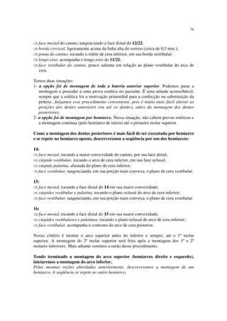 76
⇒ face mesial do canino, tangenciando a face distal do 12/22;
⇒ borda cervical, ligeiramente acima da linha alta do sorriso (cerca de 0,5 mm.);
⇒ ponta do canino, tocando o rolete de cera inferior, em sua borda vestibular;
⇒ longo eixo, acompanha o longo eixo do 11/21;
⇒ face vestibular do canino, pouco saliente em relação ao plano vestibular do arco de
cera.
Temos duas situações:
1- a opção foi de montagem de toda a bateria anterior superior. Podemos parar a
montagem e proceder a uma prova estética no paciente. É uma atitude aconselhável,
sempre que a estética foi a motivação primordial para a confecção ou substituição da
prótese. Julgamos esse procedimento conveniente, pois é muito mais fácil alterar as
posições dos dentes anteriores (ou até os dentes), antes da montagem dos dentes
posteriores.
2- a opção foi de montagem por hemiarco. Nessa situação, não cabem provas estéticas e
a montagem continua (pelo hemiarco de início) até o primeiro molar superior.
Como a montagem dos dentes posteriores é mais fácil de ser executada por hemiarco
e se repete no hemiarco oposto, descreveremos a seqüência por um dos hemiarcos:
14:
⇒ face mesial, tocando a maior convexidade do canino, por sua face distal;
⇒ cúspide vestibular, tocando o arco de cera inferior, em sua face oclusal;
⇒ cúspide palatina, afastada do plano de cera inferior;
⇒ face vestibular, tangenciando, em sua porção mais convexa, o plano de cera vestibular.
15:
⇒ face mesial, tocando a face distal do 14 em sua maior convexidade;
⇒ cúspides vestibular e palatina, tocando o plano oclusal do arco de cera inferior;
⇒ face vestibular, tangenciando, em sua porção mais convexa, o plano de cera vestibular.
16:
⇒ face mesial, tocando a face distal do 15 em sua maior convexidade;
⇒ cúspides vestibulares e palatinas, tocando o plano oclusal do arco de cera inferior;
⇒ face vestibular, acompanha o contorno do arco de cera posterior.
Nosso critério é montar o arco superior antes do inferior e sempre, até o 1º molar
superior. A montagem do 2º molar superior será feita após a montagem dos 1º e 2º
molares inferiores. Mais adiante veremos a razão desse procedimento.
Tendo terminado a montagem do arco superior (hemiarcos direito e esquerdo),
iniciaremos a montagem do arco inferior.
Pelas mesmas razões abordadas anteriormente, descreveremos a montagem de um
hemiarco. A seqüência se repete no outro hemiarco.
 