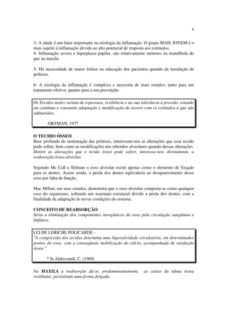 8
3- A idade é um fator importante na etiologia da inflamação. O grupo MAIS JOVEM é o
mais sujeito à inflamação devido ao alto potencial de resposta aos estímulos.
4- Inflamação severa e hiperplasia papilar, são relativamente menores na mandíbula do
que na maxila.
5- Há necessidade de maior ênfase na educação dos pacientes quando da instalação de
próteses.
6- A etiologia da inflamação é complexa e necessita de mais estudos; tanto para um
tratamento efetivo, quanto para a sua prevenção.
Os Tecidos moles variam de espessura, resiliência e na sua tolerância à pressão, estando
em contínua e constante adaptação e modificação de ocorro com os estímulos a que são
submetidos.
ORTMAN, 1977
O TECIDO ÓSSEO
Base profunda de sustentação das próteses, interessam-nos as alterações que esse tecido
pode sofrer, bem como as modificações nos rebordos alveolares quando dessas alterações.
Dentre as alterações que o tecido ósseo pode sofrer, interessa-nos, diretamente, a
reabsorção óssea alveolar.
Segundo Mc Call e Stilman o osso alveolar existe apenas como o elemento de fixação
para os dentes. Assim sendo, a perda dos dentes eqüivaleria ao desaparecimento desse
osso por falta de função.
Mac Millan, em seus estudos, demonstra que o osso alveolar comporta-se como qualquer
osso do organismo, sofrendo um rearranjo estrutural devido a perda dos dentes, com a
finalidade de adaptação às novas condições do sistema.
CONCEITO DE REABSORÇÃO
Seria a eliminação dos componentes inorgânicos do osso pela circulação sangüínea e
linfática.
LEI DE LERICHE POLICARDE -
"A compressão dos tecidos determina uma hiperatividade circulatória, em determinados
pontos do osso, com a conseqüente mobilização do cálcio, acompanhada de rarefação
óssea."
* In Aldrovandi, C. (1960)
Na MAXILA a reabsorção dá-se, predominantemente, as custas da tábua óssea
vestibular, persistindo uma forma delgada.
 