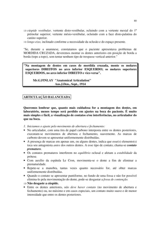 80
⇒ cúspide vestibular, vertente disto-vestibular, ocluindo com a vertente mesial do 1º
prémolar superior; vertente mésio-vestibular, ocluindo com a face disto-palatina do
canino superior.
⇒ longo eixo, inclinado conforme a necessidade da oclusão e do espaço presente.
"Se, durante a anamnese, constatamos que o paciente apresentava problemas de
MORDIDA CRUZADA, deveremos montar os dentes anteriores em posição de borda a
borda (topo a topo), sem tentar nenhum tipo de trespasse vertical anterior."
"Na montagem de dentes em casos de mordida cruzada, monte os molares
superiores DIREITOS no arco inferior ESQUERDO; os molares superiores
ESQUERDOS, no arco inferior DIREITO e vice-versa".
Mr.G.FINLAY "Anatomical Articulation"
Aus.J.Den., Sept., 1914
Queremos lembrar que, quanto mais cuidadosa for a montagem dos dentes, em
laboratório, menos tempo será perdido em ajustes na boca do paciente. É muito
mais simples e fácil, a visualização de contatos e/ou interferências, no articulador do
que na boca.
1. Iniciamos o ajuste pelo movimento de abertura e fechamento:
• No articulador, com uma tira de papel carbono interposta entre os dentes posteriores,
executam-se movimentos de abertura e fechamento, suavemente. As marcas de
carbono devem se apresentar uniformemente distribuídas.
• A presença de marcas em apenas um, ou alguns dentes, indica que esse(s) elemento(s)
toca seu antagonista antes dos outros dentes. A esse tipo de contato, chama-se contato
prematuro.
• Os contatos prematuros interferem no equilíbrio oclusal e afetam a estabilidade da
prótese.
• Com auxílio da espátula Le Cron, movimenta-se o dente a fim de eliminar a
prematuridade.
• Repete-se a manobra, tantas vezes quanto necessário for, até obter marcas
uniformemente distribuídas.
• Quando o contato se apresentar puntiforme, no fundo de uma fossa e não for possível
elimina-lo pela movimentação do dente, pode-se desgastar a fossa de contenção.
⇒ Não desgaste a cúspide.
• Entre os dentes anteriores, não deve haver contato (no movimento de abertura e
fechamento) ou, no máximo e em casos especiais, um contato muito suave e de menor
intensidade que entre os dentes posteriores.
ARTICULAÇÃO BALANCEADA
 