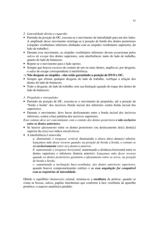 81
2. Lateralidade direita e esquerda:
• Partindo da posição de OC, executa-se o movimento de lateralidade para um dos lados.
A amplitude desse movimento restringe-se à posição de borda dos dentes posteriores
(cúspides vestibulares inferiores alinhadas com as cúspides vestibulares superiores, do
lado de trabalho).
• Durante esse movimento, as cúspides vestibulares inferiores devem excursionar pelos
sulcos de escape dos dentes superiores, sem interferência: tanto do lado de trabalho,
quanto do lado de balanceio.
• Repete-se o movimento para o lado oposto.
• Sempre que houver excesso de contato de um ou mais dentes, amplia-se, por desgaste,
o sulco de escape correspondente à interferência.
⇒ Não desgaste as cúspides - elas estão garantindo a posição de DVO e OC.
• Sempre que efetuar qualquer desgaste do lado de trabalho, verifique a relação dos
dentes do lado de balanceio.
• Todo o desgaste, do lado de trabalho, tem sua limitação quando do toque dos dentes do
lado de balanceio.
3. Propulsão e retropulsão:
• Partindo da posição de OC, executa-se o movimento de propulsão, até a posição de
“borda a borda” dos incisivos (borda incisal dos inferiores contra borda incisal dos
superiores).
• Durante o movimento: deve haver deslizamento entre a borda incisal dos incisivos
inferiores, contra a face palatina dos incisivos superiores.
Esse contato deve ser concomitante com o contato dos dentes posteriores e não exclusivo
entre os dentes anteriores.
• Se houver afastamento entre os dentes posteriores (ou deslocamento do[s] dente[s]
superior da cera) isso indica interferência.
• A interferência é removida:
a- diminuindo o trespasse vertical, diminuindo a altura do(s) dente(s) inferior.
Lançamos mão desse recurso quando, na posição de borda a borda, o contato se
dá exclusivamente entre o(s) dente(s) anterior.
b- aumentando o trespasse horizontal, aumentando a distância horizontal entre os
dentes superiores e inferiores (bateria anterior). Lançamos mão desse recurso
quando os dentes posteriores garantem o afastamento entre os arcos, na posição
de borda a borda.
c- aumentando a inclinação buco-vestibular, dos dentes anteriores superiores,
quando houver comprometimento estético e se essa angulação for compatível
com as trajetórias de lateralidade.
Obtido o equilíbrio (balanceio) oclusal, termina-se a escultura da prótese; quando se
criam as bossas, sulcos, papilas interdentais que conferem à face vestibular da aparelho
protético, o aspecto anatômico perdido.
 