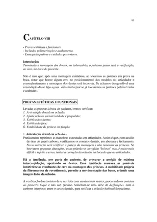 83
CAPÍTULO VIII
- Provas estéticas e funcionais.
- Inclusão, polimerização e acabamento.
- Entrega da prótese e cuidados posteriores.
Introdução:
Terminada a montagem dos dentes, em laboratório, o próximo passo será a verificação,
ao vivo, na boca do paciente.
Não é raro que, após uma montagem cuidadosa, ao levarmos as próteses em prova na
boca, notar que houve algum erro no posicionamento dos modelos no articulador e
conseqüentemente a montagem dos dentes está incorreta. Se achamos desagradável uma
constatação desse tipo agora, seria muito pior se já tivéssemos as próteses polimerizadas
e acabadas!.
Levadas as próteses à boca do paciente, iremos verificar:
1. Articulação dental em oclusão;
2. Ajuste oclusal em lateralidade e propulsão;
3. Estética dos dentes;
4. Estética da face;
5. Estabilidade da prótese em função.
1. Articulação dental em oclusão -
Praticamente repetimos as manobras executadas em articulador. Assim é que, com auxílio
de tiras de papel carbono, verificamos os contatos dentais, em abertura e fechamento.
Nossa intenção será verificar a justeza da montagem e não remontar as próteses. Se
houverem pequenas alterações, estas poderão se corrigidas “In loco” mas, é muito mais
difícil e sujeito a erros, tentar a correção da oclusão na boca do que no articulador.
Há a tendência, por parte do paciente, de procurar a posição de máxima
intercuspidação, apertando os dentes. Essa tendência mascara as possíveis
interferências resultantes de erro na montagem das próteses. A mobilidade própria
da fibromucosa de revestimento, permite a movimentação das bases, criando uma
imagem falsa da oclusão.
A verificação dos contatos deve ser feita com movimentos suaves, procurando os contatos
ao primeiro toque e não sob pressão. Solicitam-se uma série de deglutições, com o
carbono interposto entre os arcos dentais, para verificar a oclusão habitual do paciente.
PROVAS ESTÉTICAS E FUNCIONAIS
 