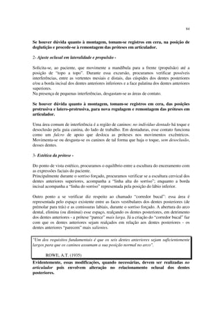 84
Se houver dúvida quanto à montagem, tomam-se registros em cera, na posição de
deglutição e procede-se à remontagem das próteses em articulador.
2- Ajuste oclusal em lateralidade e propulsão -
Solicita-se, ao paciente, que movimente a mandíbula para a frente (propulsão) até a
posição de “topo a topo”. Durante essa excursão, procuramos verificar possíveis
interferências, entre as vertentes mesiais e distais, das cúspides dos dentes posteriores
e/ou a borda incisal dos dentes anteriores inferiores e a face palatina dos dentes anteriores
superiores.
Na presença de pequenas interferências, desgastam-se as áreas de contato.
Se houver dúvida quanto à montagem, tomam-se registros em cera, das posições
protrusiva e latero-protrusiva, para nova regulagem e remontagem das próteses em
articulador.
Uma área comum de interferência é a região de caninos: no indivíduo dentado há toque e
desoclusão pela guia canina, do lado de trabalho. Em dentaduras, esse contato funciona
como um fulcro de apoio que desloca as próteses nos movimentos excêntricos.
Movimenta-se ou desgasta-se os caninos de tal forma que haja o toque, sem desoclusão,
desses dentes.
3- Estética da prótese -
Do ponto de vista estético, procuramos o equilíbrio entre a escultura do enceramento com
as expressões faciais do paciente.
Principalmente durante o sorriso forçado, procuramos verificar se a escultura cervical dos
dentes anteriores superiores, acompanha a “linha alta do sorriso”; enquanto a borda
incisal acompanha a “linha do sorriso” representada pela posição do lábio inferior.
Outro ponto a se verificar diz respeito ao chamado “corredor bucal”: essa área é
representada pelo espaço existente entre as faces vestibulares dos dentes posteriores (de
prémolar para trás) e as comissuras labiais, durante o sorriso forçado. A abertura do arco
dental, elimina (ou diminui) esse espaço, realçando os dentes posteriores, em detrimento
dos dentes anteriores - a prótese “parece” mais larga. Já a criação do “corredor bucal” faz
com que os dentes anteriores sejam realçados em relação aos dentes posteriores - os
dentes anteriores “parecem” mais salientes.
"Um dos requisitos fundamentais é que os seis dentes anteriores sejam suficientemente
largos para que os caninos assumam a sua posição normal no arco".
ROWE, A.T. (1935)
Evidentemente, essas modificações, quando necessárias, devem ser realizadas no
articulador pois envolvem alteração no relacionamento oclusal dos dentes
posteriores.
 