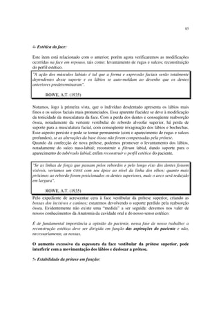 85
4- Estética da face:
Este item está relacionado com o anterior; porém agora verificaremos as modificações
ocorridas na face em repouso, tais como: levantamento de rugas e sulcos; reconstituição
do perfil estético.
"A ação dos músculos labiais é tal que a forma e expressão faciais serão totalmente
dependentes desse suporte e os lábios se auto-moldam ao desenho que os dentes
anteriores predeterminaram".
ROWE, A.T. (1935)
Notamos, logo à primeira vista, que o indivíduo desdentado apresenta os lábios mais
finos e os sulcos faciais mais pronunciados. Essa aparente flacidez se deve à modificação
da tonicidade da musculatura da face. Com a perda dos dentes e conseqüente reabsorção
óssea, notadamente da vertente vestibular do rebordo alveolar superior, há perda de
suporte para a musculatura facial, com conseqüente invaginação dos lábios e bochechas.
Esse aspecto persiste e pode se tornar permanente (com o aparecimento de rugas e sulcos
profundos), se as alterações da base óssea não forem compensadas pela prótese.
Quando da confecção de nova prótese, podemos promover o levantamento dos lábios,
notadamente do sulco naso-labial; reconstruir o filtrum labial, dando suporte para o
aparecimento do tubérculo labial; enfim reconstruir o perfil estético do paciente.
"Se as linhas de força que passam pelos rebordos e pelo longo eixo dos dentes fossem
visíveis, veríamos um CONE com seu ápice ao nível da linha dos olhos; quanto mais
próximos ao rebordo forem posicionados os dentes superiores, mais o arco será reduzido
em largura".
ROWE, A.T. (1935)
Pelo expediente de acrescentar cera à face vestibular da prótese superior, criando as
bossas dos incisivos e caninos; estaremos devolvendo o suporte perdido pela reabsorção
óssea. Evidentemente não existe uma “medida” a ser seguida: devemos nos valer de
nossos conhecimentos da Anatomia da cavidade oral e do nosso senso estético.
É de fundamental importância a opinião do paciente, nessa fase de nosso trabalho: a
reconstrução estética deve ser dirigida em função das aspirações do paciente e não,
necessariamente, as nossas.
O aumento excessivo da espessura da face vestibular da prótese superior, pode
interferir com a movimentação dos lábios e deslocar a prótese.
5- Estabilidade da prótese em função:
 