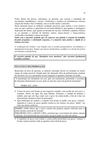 86
Como última das provas, solicitamos, ao paciente, que execute a totalidade dos
movimentos mandibulares e faciais. Verificamos a ausência de interferências oclusais;
relação das bordas e face vestibular, com os tecidos moles e músculos.
Neste momento temos as melhores condições possíveis, para realizar o teste fonético:
uma vez que a prótese se apresenta em sua forma definitiva, quer quanto à. montagem e
disposição dos dentes, quer quanto ao desenho de sua face vestibular e palatina. Solicita-
se, ao paciente, a emissão de fonemas: labiais, linguo-dentais e linguo-palatais,
verificando a facilidade e clareza da dicção.
Falar com o paciente, pedindo que ele expresse sua opinião à respeito do trabalho,
fazendo perguntas e solicitando respostas, é a maneira mais prática e rápida de se
realizar esse teste.
A verificação dos bordas e sua relação com os tecidos paraprotéticos, em dinâmica, é
fundamental nesta fase. Sempre que houver interferência, modifica-se a borda da prótese
até eliminar a interferência.
O conceito popular de que “dentadura nova machuca” não encontra fundamento
científico nenhum.
Removidas da boca do paciente, as próteses enceradas devem ser incluídas no menor
espaço de tempo possível. Grande parte das alterações ditas de polimerização, resultam
de alterações na cera, que podem ocorrer enquanto se aguarda a inclusão em mufla.
• A base de prova será fixada ao seu respectivo modelo, com auxílio de cera rosa e o
conjunto, imerso em água fria, para hidratar. Tomamos o cuidado de hidratar o
modelo, para que este faça corpo com o gesso da contra-mufla, a fim de evitar seu
deslocamento, durante as fases de prensagem.
• Após hidratação do modelo, o conjunto será fixado na mufla, com gesso “comum”.
Aguarda-se a presa do gesso quando controi-se um reforço, em gesso “pedra”, em
torno dos dentes artificiais.
SHARRY (1968) afirma que o gesso comum não propicia suporte suficiente para os
dentes durante a pressão de inclusão.
PERLOWSKI (1953) e GRANT (1962), concluem que o movimento dos dentes, durante
a inclusão, será minimizado por uma matriz em gesso pedra ao redor dos dentes.
• A superfície do gesso será isolada; a contra-mufla preenchida com gesso “comum” e
levado a prensa manual, onde se aguarda a presa final do gesso.
INCLUSÃO E POLIMERIZAÇÃO
"A manutenção das dentaduras em cera, após seu acabamento, permitindo a ocorrência
de alterações dimensionais na cera, pode ser uma das causas da perda de articulação".
VIEIRA, D.F. (1958)
 