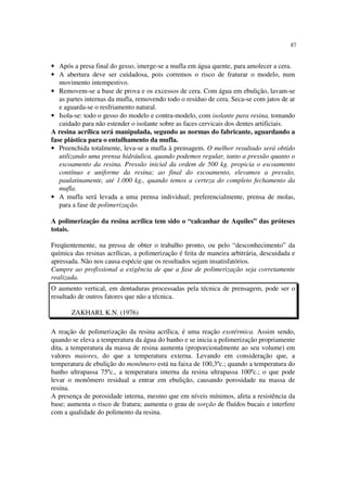 87
• Após a presa final do gesso, imerge-se a mufla em água quente, para amolecer a cera.
• A abertura deve ser cuidadosa, pois corremos o risco de fraturar o modelo, num
movimento intempestivo.
• Removem-se a base de prova e os excessos de cera. Com água em ebulição, lavam-se
as partes internas da mufla, removendo todo o resíduo de cera. Seca-se com jatos de ar
e aguarda-se o resfriamento natural.
• Isola-se: todo o gesso do modelo e contra-modelo, com isolante para resina, tomando
cuidado para não estender o isolante sobre as faces cervicais dos dentes artificiais.
A resina acrílica será manipulada, segundo as normas do fabricante, aguardando a
fase plástica para o entulhamento da mufla.
• Preenchida totalmente, leva-se a mufla à prensagem. O melhor resultado será obtido
utilizando uma prensa hidráulica, quando podemos regular, tanto a pressão quanto o
escoamento da resina. Pressão inicial da ordem de 500 kg. propicia o escoamento
contínuo e uniforme da resina; ao final do escoamento, elevamos a pressão,
paulatinamente, até 1.000 kg., quando temos a certeza do completo fechamento da
mufla.
• A mufla será levada a uma prensa individual; preferencialmente, prensa de molas,
para a fase de polimerização.
A polimerização da resina acrílica tem sido o “calcanhar de Aquiles” das próteses
totais.
Freqüentemente, na pressa de obter o trabalho pronto, ou pelo “desconhecimento” da
química das resinas acrílicas, a polimerização é feita de maneira arbitrária, descuidada e
apressada. Não nos causa espécie que os resultados sejam insatisfatórios.
Cumpre ao profissional a exigência de que a fase de polimerização seja corretamente
realizada.
O aumento vertical, em dentaduras processadas pela técnica de prensagem, pode ser o
resultado de outros fatores que não a técnica.
ZAKHARI, K.N. (1976)
A reação de polimerização da resina acrílica, é uma reação exotérmica. Assim sendo,
quando se eleva a temperatura da água do banho e se inicia a polimerização propriamente
dita, a temperatura da massa de resina aumenta (proporcionalmente ao seu volume) em
valores maiores, do que a temperatura externa. Levando em consideração que, a
temperatura de ebulição do monômero está na faixa de 100,3ºc.; quando a temperatura do
banho ultrapassa 75ºc., a temperatura interna da resina ultrapassa 100ºc.; o que pode
levar o monômero residual a entrar em ebulição, causando porosidade na massa de
resina.
A presença de porosidade interna, mesmo que em níveis mínimos, afeta a resistência da
base; aumenta o risco de fratura; aumenta o grau de sorção de fluídos bucais e interfere
com a qualidade do polimento da resina.
 