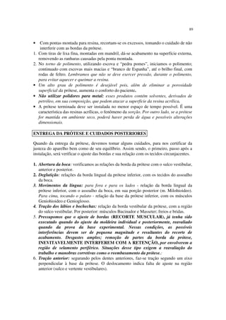 89
• Com pontas montada para resina, recortam-se os excessos, tomando o cuidado de não
interferir com as bordas da prótese.
1. Com tiras de lixa fina, montadas em mandril, dá-se acabamento na superfície externa,
removendo as ranhuras causadas pela ponta montada.
2. No torno de polimento, utilizando escova e “pedra pomes”, iniciamos o polimento;
continuado com escovas mais macias e “branco de Espanha”, até o brilho final, com
rodas de feltro. Lembramos que não se deve exercer pressão, durante o polimento,
para evitar aquecer e queimar a resina.
• Um alto grau de polimento é desejável pois, além de eliminar a porosidade
superficial da prótese, aumenta o conforto do paciente.
• Não utilizar polidores para metal: esses produtos contém solventes, derivados de
petróleo, em sua composição, que podem atacar a superfície da resina acrílica.
• A prótese terminada deve ser instalada no menor espaço de tempo possível. É uma
característica das resinas acrílicas, o fenômeno da sorção. Por outro lado, se a prótese
for mantida em ambiente seco, poderá haver perda de água e possíveis alterações
dimensionais.
Quando da entrega da prótese, devemos tomar alguns cuidados, para nos certificar da
justeza do aparelho bem como de seu equilíbrio. Assim sendo, o primeiro, passo após a
instalação, será verificar o ajuste das bordas e sua relação com os tecidos circunjacentes.
1. Abertura da boca: verificamos as relações da borda da prótese com o sulco vestibular,
anterior e posterior.
2. Deglutição: relações da borda lingual da prótese inferior, com os tecidos do assoalho
da boca.
3. Movimentos da língua: para fora e para os lados - relação da borda lingual da
prótese inferior, com o assoalho da boca, em sua porção posterior (m. Milohioideo).
Para cima, tocando o palato - relação da base da prótese inferior, com os músculos
Geniohioideo e Genioglosso.
4. Tração dos lábios e bochechas: relação da borda vestibular da prótese, com a região
do sulco vestibular. Por posterior: músculos Bucinador e Masseter; freios e bridas.
5. Pressupomos que o ajuste de bordas (RECORTE MUSCULAR), já tenha sido
executado quando do ajuste da moldeira individual e posteriormente, reavaliado
quando da prova da base experimental. Nessas condições, as possíveis
interferências devem ser de pequena magnitude e resultantes do recorte de
acabamento. Desgastes amplos; remoção de partes da borda da prótese,
INEVITAVELMENTE INTERFEREM COM A RETENÇÃO, por envolverem a
região de selamento periférico. Situações desse tipo exigem a reavaliação do
trabalho e manobras corretivas como o reembasamento da prótese.:
6. Tração anterior: segurando pelos dentes anteriores, faz-se tração segundo um eixo
perpendicular à base da prótese. O deslocamento indica falta de ajuste na região
anterior (sulco e vertente vestibulares).
ENTREGA DA PRÓTESE E CUIDADOS POSTERIORES
 
