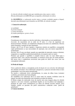 9
A crista do rebordo residual como que caminha para cima e para o centro.
Há uma diminuição em LARGURA que acompanha a diminuição em altura.
Na MANDÍBULA, a reabsorção envolve tanto a vertente vestibular quanto a lingual,
havendo uma diminuição mais dramática na ALTURA, do rebordo residual.
1. Causas de reabsorção:
a) senilidade
b) perda de função
c) causas mecânicas
d) estados patológicos: gerais e locais
a) Senilidade
Consideramos três estágios na vida dos indivíduos, relacionados ao seu metabolismo:
Ascensão: do nascimento até ao redor de 25 anos: é a fase do organismo em
desenvolvimento. Portanto, seu anabolismo ultrapassa de muito seu catabolismo. Haveria
maior formação e retenção do que eliminação.
Estágio: dos 25 aos 45 anos: quando o organismo entraria em equilíbrio, conseguindo
suprir perfeitamente as suas necessidades de reposição, mas com menor capacidade de
neoformação.
Declínio: dos 45 anos em diante: quando sua capacidade de reposição começa a diminuir,
rompendo-se o equilíbrio anabolismo/catabolismo, de maneira cada vez maior.
Notamos que quando o equilíbrio é rompido torna-se cada vez mais difícil para o
organismo repor, com a mesma intensidade, as estruturas ósseas que vão sendo perdidas.
Em nosso caso o catabolismo envolveria uma perda de cálcio dos ossos com sua
conseqüente reabsorção.
b) Perda de função
Com a perda dos dentes e conseqüente perda de função do osso alveolar, há reabsorção
dos rebordos alveolares. Essa reabsorção é progressiva, o processo alveolar torna-se mais
arredondado e sua crista menos pronunciada.
Na maxila a reabsorção dá-se, principalmente, às custas da tábua óssea (vertente)
vestibular, persistindo uma forma delgada.
Na mandíbula essa reabsorção dá-se às custas tanto da vertente vestibular como da
lingual, havendo uma diminuição mais dramática na altura do rebordo.
O último estágio da reabsorção óssea da maxila seria uma imagem plana do rebordo
superior e em casos extremos, (geralmente ligados ao uso de prótese mal adaptada) a
projeção do septo nasal (cartilaginoso) na altura do rebordo alveolar anterior. Essa
situação confere ao paciente um perfil característico conhecido como "perfil de
polichinelo".
c) Causas mecânicas
 