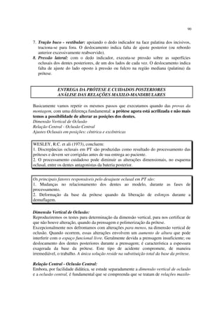 90
7. Tração buco - vestibular: apoiando o dedo indicador na face palatina dos incisivos,
traciona-se para fora. O deslocamento indica falta de ajuste posterior (ou rebordo
anterior excessivamente reabsorvido).
8. Pressão lateral: com o dedo indicador, executa-se pressão sobre as superfícies
oclusais dos dentes posteriores, de um dos lados de cada vez. O deslocamento indica
falta de ajuste do lado oposto à pressão ou fulcro na região mediana (palatina) da
prótese.
Basicamente vamos repetir os mesmos passos que executamos quando das provas da
montagem, com uma diferença fundamental: a prótese agora está acrilizada e não mais
temos a possibilidade de alterar as posições dos dentes.
Dimensão Vertical de Oclusão
Relação Central - Oclusão Central
Ajustes Oclusais em posições: cêntrica e excêntricas
WESLEY, R.C. et ali (1973), concluem:
1. Discrepâncias oclusais em PT são produzidas como resultado do processamento das
próteses e devem ser corrigidas antes de sua entrega ao paciente.
2. O processamento cuidadoso pode diminuir as alterações dimensionais, no esquema
oclusal, entre os dentes antagonistas da bateria posterior.
Os principais fatores responsáveis pelo desajuste oclusal em PT são:
1. Mudanças no relacionamento dos dentes ao modelo, durante as fases de
processamento.
2. Deformação da base da prótese quando da liberação de esforços durante a
demuflagem.
Dimensão Vertical de Oclusão:
Reproduziremos os testes para determinação da dimensão vertical, para nos certificar de
que não houve alteração, quando da prensagem e polimerização da prótese.
Excepcionalmente nos defrontamos com alterações para menos, na dimensão vertical de
oclusão. Quando ocorrem, essas alterações envolvem um aumento de altura que pode
interferir com o espaço funcional livre. Geralmente devida a prensagem insuficiente; ou
deslocamento dos dentes posteriores durante a prensagem; é característica a espessura
exagerada da base da prótese. Este tipo de acidente compromete, de maneira
irremediável, o trabalho. A única solução reside na substituição total da base da prótese.
Relação Central - Oclusão Central:
Embora, por facilidade didática, se estude separadamente a dimensão vertical de oclusão
e a oclusão central, é fundamental que se compreenda que se tratam de relações maxilo-
ENTREGA DA PRÓTESE E CUIDADOS POSTERIORES
ANÁLISE DAS RELAÇÕES MAXILO-MANDIBULARES
 