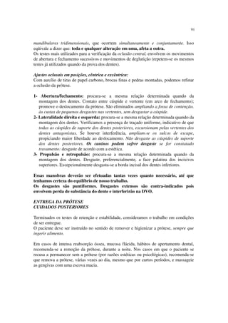 91
mandibulares tridimensionais, que ocorrem simultaneamente e conjuntamente. Isso
eqüivale a dizer que: toda e qualquer alteração em uma, afeta a outra.
Os testes mais utilizados para a verificação da oclusão central, envolvem os movimentos
de abertura e fechamento sucessivos e movimentos de deglutição (repetem-se os mesmos
testes já utilizados quando da prova dos dentes).
Ajustes oclusais em posições, cêntrica e excêntrica:
Com auxílio de tiras de papel carbono, brocas finas e pedras montadas, podemos refinar
a oclusão da prótese.
1- Abertura/fechamento: procura-se a mesma relação determinada quando da
montagem dos dentes. Contato entre cúspide e vertente (em arco de fechamento);
promove o deslocamento da prótese. São eliminados ampliando a fossa de contenção,
às custas de pequenos desgastes nas vertentes, sem desgastar a cúspide.
2- Lateralidade direita e esquerda: procura-se a mesma relação determinada quando da
montagem dos dentes. Verificamos a presença de traçado uniforme, indicativo de que
todas as cúspides de suporte dos dentes posteriores, excursionam pelas vertentes dos
dentes antagonistas. Se houver interferência, ampliam-se os sulcos de escape,
propiciando maior liberdade ao deslocamento. Não desgaste as cúspides de suporte
dos dentes posteriores. Os caninos podem sofrer desgaste se for constatado
travamento: desgaste de acordo com a estética.
3- Propulsão e retropulsão: procura-se a mesma relação determinada quando da
montagem dos dentes. Desgaste, preferencialmente, a face palatina dos incisivos
superiores. Excepcionalmente desgasta-se a borda incisal dos dentes inferiores.
Essas manobras deverão ser efetuadas tantas vezes quanto necessário, até que
tenhamos certeza do equilíbrio de nosso trabalho.
Os desgastes são puntiformes. Desgastes extensos são contra-indicados pois
envolvem perda de substância do dente e interferirão na DVO.
ENTREGA DA PRÓTESE
CUIDADOS POSTERIORES
Terminados os testes de retenção e estabilidade, consideramos o trabalho em condições
de ser entregue.
O paciente deve ser instruído no sentido de remover e higienizar a prótese, sempre que
ingerir alimento.
Em casos de intensa reabsorção óssea, mucosa flácida, hábitos de apertamento dental,
recomenda-se a remoção da prótese, durante a noite. Nos casos em que o paciente se
recusa a permanecer sem a prótese (por razões estéticas ou psicológicas), recomenda-se
que remova a prótese, várias vezes ao dia, mesmo que por curtos períodos, e massageie
as gengivas com uma escova macia.
 
